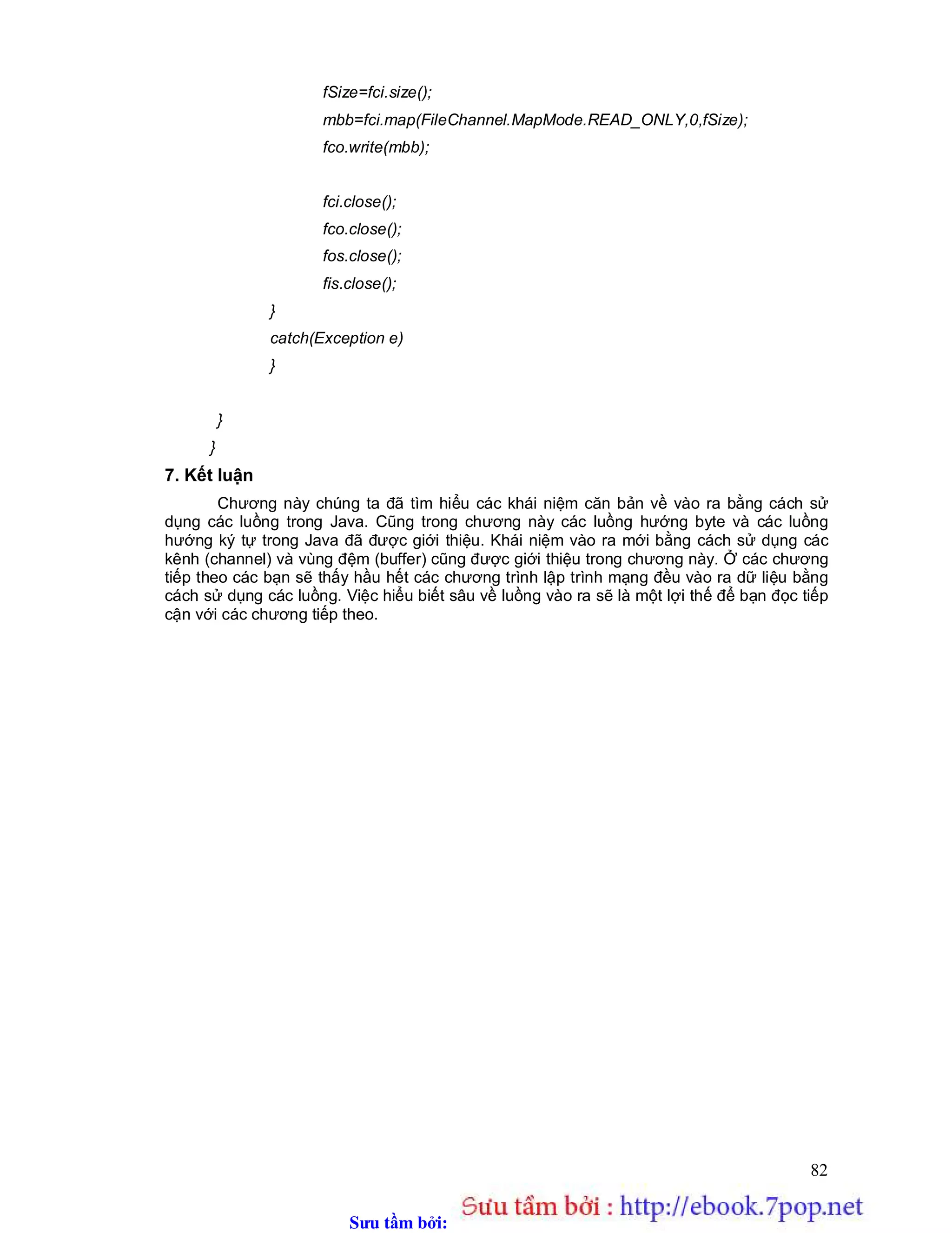 Sưu t m b i: www.daihoc.com.vn
82
fSize=fci.size();
mbb=fci.map(FileChannel.MapMode.READ_ONLY,0,fSize);
fco.write(mbb);
fci.close();
fco.close();
fos.close();
fis.close();
}
catch(Exception e)
}
}
}
7. Kết luận
Chương này chúng ta đã tìm hiểu các khái niệm căn bản về vào ra bằng cách sử
dụng các luồng trong Java. Cũng trong chương này các luồng hướng byte và các luồng
hướng ký tự trong Java đã được giới thiệu. Khái niệm vào ra mới bằng cách sử dụng các
kênh (channel) và vùng đệm (buffer) cũng được giới thiệu trong chương này. Ở các chương
tiếp theo các bạn sẽ thấy hầu hết các chương trình lập trình mạng đều vào ra dữ liệu bằng
cách sử dụng các luồng. Việc hiểu biết sâu về luồng vào ra sẽ là một lợi thế để bạn đọc tiếp
cận với các chương tiếp theo.
 