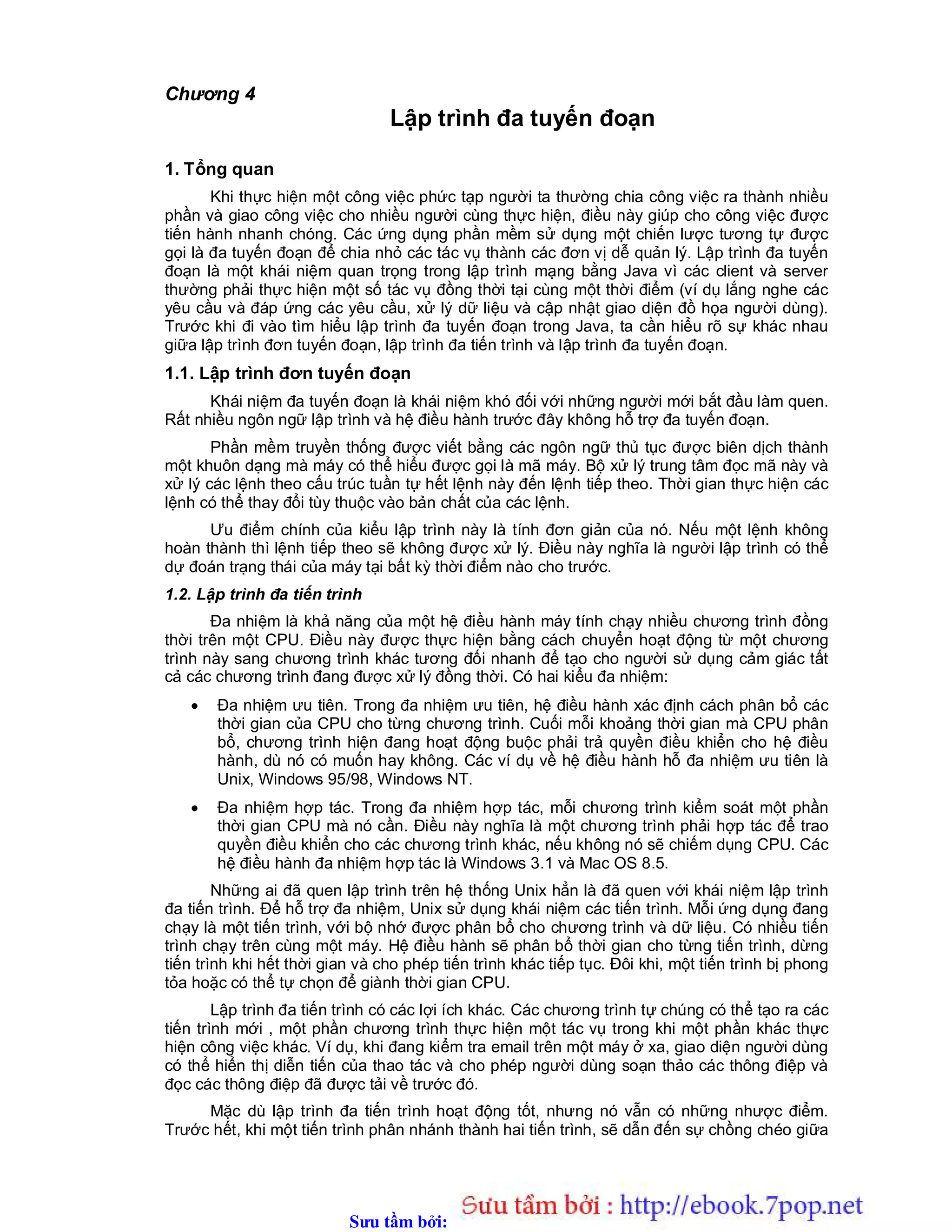 Sưu t m b i: www.daihoc.com.vn
Chương 4
Lập trình đa tuyến đoạn
1. Tổng quan
Khi thực hiện một công việc phức tạp người ta thường chia công việc ra thành nhiều
phần và giao công việc cho nhiều người cùng thực hiện, điều này giúp cho công việc được
tiến hành nhanh chóng. Các ứng dụng phần mềm sử dụng một chiến lược tương tự được
gọi là đa tuyến đoạn để chia nhỏ các tác vụ thành các đơn vị dễ quản lý. Lập trình đa tuyến
đoạn là một khái niệm quan trọng trong lập trình mạng bằng Java vì các client và server
thường phải thực hiện một số tác vụ đồng thời tại cùng một thời điểm (ví dụ lắng nghe các
yêu cầu và đáp ứng các yêu cầu, xử lý dữ liệu và cập nhật giao diện đồ họa người dùng).
Trước khi đi vào tìm hiểu lập trình đa tuyến đoạn trong Java, ta cần hiểu rõ sự khác nhau
giữa lập trình đơn tuyến đoạn, lập trình đa tiến trình và lập trình đa tuyến đoạn.
1.1. Lập trình đơn tuyến đoạn
Khái niệm đa tuyến đoạn là khái niệm khó đối với những người mới bắt đầu làm quen.
Rất nhiều ngôn ngữ lập trình và hệ điều hành trước đây không hỗ trợ đa tuyến đoạn.
Phần mềm truyền thống được viết bằng các ngôn ngữ thủ tục được biên dịch thành
một khuôn dạng mà máy có thể hiểu được gọi là mã máy. Bộ xử lý trung tâm đọc mã này và
xử lý các lệnh theo cấu trúc tuần tự hết lệnh này đến lệnh tiếp theo. Thời gian thực hiện các
lệnh có thể thay đổi tùy thuộc vào bản chất của các lệnh.
Ưu điểm chính của kiểu lập trình này là tính đơn giản của nó. Nếu một lệnh không
hoàn thành thì lệnh tiếp theo sẽ không được xử lý. Điều này nghĩa là người lập trình có thể
dự đoán trạng thái của máy tại bất kỳ thời điểm nào cho trước.
1.2. Lập trình đa tiến trình
Đa nhiệm là khả năng của một hệ điều hành máy tính chạy nhiều chương trình đồng
thời trên một CPU. Điều này được thực hiện bằng cách chuyển hoạt động từ một chương
trình này sang chương trình khác tương đối nhanh để tạo cho người sử dụng cảm giác tất
cả các chương trình đang được xử lý đồng thời. Có hai kiểu đa nhiệm:
 Đa nhiệm ưu tiên. Trong đa nhiệm ưu tiên, hệ điều hành xác định cách phân bổ các
thời gian của CPU cho từng chương trình. Cuối mỗi khoảng thời gian mà CPU phân
bổ, chương trình hiện đang hoạt động buộc phải trả quyền điều khiển cho hệ điều
hành, dù nó có muốn hay không. Các ví dụ về hệ điều hành hỗ đa nhiệm ưu tiên là
Unix, Windows 95/98, Windows NT.
 Đa nhiệm hợp tác. Trong đa nhiệm hợp tác, mỗi chương trình kiểm soát một phần
thời gian CPU mà nó cần. Điều này nghĩa là một chương trình phải hợp tác để trao
quyền điều khiển cho các chương trình khác, nếu không nó sẽ chiếm dụng CPU. Các
hệ điều hành đa nhiệm hợp tác là Windows 3.1 và Mac OS 8.5.
Những ai đã quen lập trình trên hệ thống Unix hẳn là đã quen với khái niệm lập trình
đa tiến trình. Để hỗ trợ đa nhiệm, Unix sử dụng khái niệm các tiến trình. Mỗi ứng dụng đang
chạy là một tiến trình, với bộ nhớ được phân bổ cho chương trình và dữ liệu. Có nhiều tiến
trình chạy trên cùng một máy. Hệ điều hành sẽ phân bổ thời gian cho từng tiến trình, dừng
tiến trình khi hết thời gian và cho phép tiến trình khác tiếp tục. Đôi khi, một tiến trình bị phong
tỏa hoặc có thể tự chọn để giành thời gian CPU.
Lập trình đa tiến trình có các lợi ích khác. Các chương trình tự chúng có thể tạo ra các
tiến trình mới , một phần chương trình thực hiện một tác vụ trong khi một phần khác thực
hiện công việc khác. Ví dụ, khi đang kiểm tra email trên một máy ở xa, giao diện người dùng
có thể hiển thị diễn tiến của thao tác và cho phép người dùng soạn thảo các thông điệp và
đọc các thông điệp đã được tải về trước đó.
Mặc dù lập trình đa tiến trình hoạt động tốt, nhưng nó vẫn có những nhược điểm.
Trước hết, khi một tiến trình phân nhánh thành hai tiến trình, sẽ dẫn đến sự chồng chéo giữa
 
