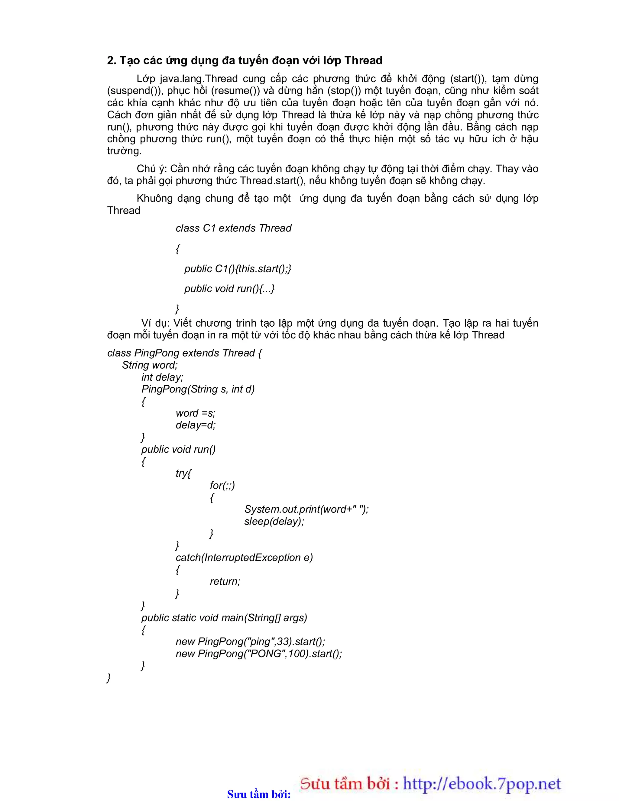 Sưu t m b i: www.daihoc.com.vn
2. Tạo các ứng dụng đa tuyến đoạn với lớp Thread
Lớp java.lang.Thread cung cấp các phương thức để khởi động (start()), tạm dừng
(suspend()), phục hồi (resume()) và dừng hẳn (stop()) một tuyến đoạn, cũng như kiểm soát
các khía cạnh khác như độ ưu tiên của tuyến đoạn hoặc tên của tuyến đoạn gắn với nó.
Cách đơn giản nhất để sử dụng lớp Thread là thừa kế lớp này và nạp chồng phương thức
run(), phương thức này được gọi khi tuyến đoạn được khởi động lần đầu. Bằng cách nạp
chồng phương thức run(), một tuyến đoạn có thể thực hiện một số tác vụ hữu ích ở hậu
trường.
Chú ý: Cần nhớ rằng các tuyến đoạn không chạy tự động tại thời điểm chạy. Thay vào
đó, ta phải gọi phương thức Thread.start(), nếu không tuyến đoạn sẽ không chạy.
Khuông dạng chung để tạo một ứng dụng đa tuyến đoạn bằng cách sử dụng lớp
Thread
class C1 extends Thread
{
public C1(){this.start();}
public void run(){...}
}
Ví dụ: Viết chương trình tạo lập một ứng dụng đa tuyến đoạn. Tạo lập ra hai tuyến
đoạn mỗi tuyến đoạn in ra một từ với tốc độ khác nhau bằng cách thừa kế lớp Thread
class PingPong extends Thread {
String word;
int delay;
PingPong(String s, int d)
{
word =s;
delay=d;
}
public void run()
{
try{
for(;;)
{
System.out.print(word+" ");
sleep(delay);
}
}
catch(InterruptedException e)
{
return;
}
}
public static void main(String[] args)
{
new PingPong("ping",33).start();
new PingPong("PONG",100).start();
}
}
 