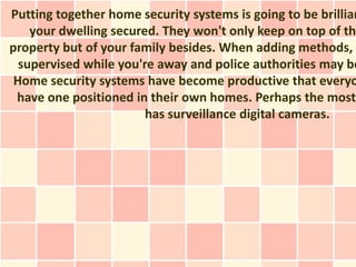 Putting together home security systems is going to be brillian
    your dwelling secured. They won't only keep on top of the
property but of your family besides. When adding methods, y
  supervised while you're away and police authorities may be
 Home security systems have become productive that everyo
 have one positioned in their own homes. Perhaps the most
                        has surveillance digital cameras.
 