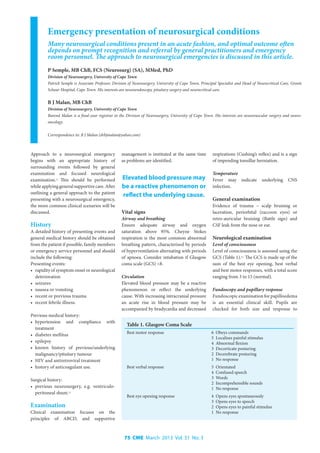 75 CME March 2013 Vol. 31 No. 3
Emergency presentation of neurosurgical conditions
Many neurosurgical conditions present in an acute fashion, and optimal outcome often
depends on prompt recognition and referral by general practitioners and emergency
room personnel. The approach to neurosurgical emergencies is discussed in this article.
P Semple, MB ChB, FCS (Neurosurg) (SA), MMed, PhD
Division of Neurosurgery, University of Cape Town
Patrick Semple is Associate Professor, Division of Neurosurgery, University of Cape Town, Principal Specialist and Head of Neurocritical Care, Groote
Schuur Hospital, Cape Town. His interests are neuroendoscopy, pituitary surgery and neurocritical care.
B J Malan, MB ChB
Division of Neurosurgery, University of Cape Town
Barend Malan is a final-year registrar in the Division of Neurosurgery, University of Cape Town. His interests are neurovascular surgery and neuro-
oncology.
Correspondence to: B J Malan (drbjmalan@yahoo.com)
Approach to a neurosurgical emergency
begins with an appropriate history of
surrounding events followed by general
examination and focused neurological
examination.[1]
This should be performed
while applying general supportive care. After
outlining a general approach to the patient
presenting with a neurosurgical emergency,
the more common clinical scenarios will be
discussed.
History
A detailed history of presenting events and
general medical history should be obtained
from the patient if possible, family members
or emergency service personnel and should
include the following:
Presenting events:
•	 rapidity of symptom onset or neurological
deterioration
•	 seizures
•	 nausea or vomiting
•	 recent or previous trauma
•	 recent febrile illness.
Previous medical history:
•	 hypertension and compliance with
treatment
•	 diabetes mellitus
•	 epilepsy
•	 known history of previous/underlying
malignancy/pituitary tumour
•	 HIV and antiretroviral treatment
•	 history of anticoagulant use.
Surgical history:
•	 previous neurosurgery, e.g. ventriculo-
peritoneal shunt.[1]
Examination
Clinical examination focuses on the
principles of ABCD, and supportive
management is instituted at the same time
as problems are identified.
Vital signs
Airway and breathing
Ensure adequate airway and oxygen
saturation above 95%. Cheyne Stokes
respiration is the most common abnormal
breathing pattern, characterised by periods
of hyperventilation alternating with periods
of apnoea. Consider intubation if Glasgow
coma scale (GCS) <8.
Circulation
Elevated blood pressure may be a reactive
phenomenon or reflect the underlying
cause. With increasing intracranial pressure
an acute rise in blood pressure may be
accompanied by bradycardia and decreased
respirations (Cushing’s reflex) and is a sign
of impending tonsillar herniation.
Temperature
Fever may indicate underlying CNS
infection.
General examination
Evidence of trauma – scalp bruising or
laceration, periorbital (raccoon eyes) or
retro-auricular bruising (Battle sign) and
CSF leak from the nose or ear.
Neurological examination
Level of consciousness
Level of consciousness is assessed using the
GCS (Table 1).[2]
The GCS is made up of the
sum of the best eye opening, best verbal
and best motor responses, with a total score
ranging from 3 to 15 (normal).
Fundoscopy and pupillary response
Fundoscopic examination for papilloedema
is an essential clinical skill. Pupils are
checked for both size and response to
Elevated blood pressure may
be a reactive phenomenon or
reflect the underlying cause.
Table 1. Glasgow Coma Scale
Best motor response 6 Obeys commands
5 Localises painful stimulus
4 Abnormal flexion
3 Decorticate posturing
2 Decerebrate posturing
1 No response
Best verbal response 5 Orientated
4 Confused speech
3 Words
2 Incomprehensible sounds
1 No response
Best eye opening response 4 Opens eyes spontaneously
3 Opens eyes to speech
2 Opens eyes to painful stimulus
1 No response
 