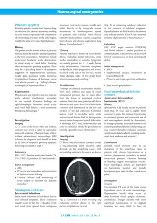 77 CME March 2013 Vol. 31 No. 3
Neurosurgical emergencies
Pituitary apoplexy
Pituitary apoplexy results from haemor-rhage
or infarction of a pituitary adenoma, resulting
in acute tumour expansion with compression
of surrounding structures in the sellar region,
notably the optic nerves and hypothalamus.[7]
History
The patient may be known to have a pituitary
tumour,butinthemajoritypituitaryapoplexy
is the first presentation. Symptoms include
acute-onset headache, acute deterioration
in visual acuity or visual fields. Vomiting
often accompanies pituitary apoplexy. There
may be a preceding history of symptoms
suggestive of hypopituitarism (tiredness,
weight gain, decreased libido, menstrual
irregularities). Features of hormone excess
may also be present, e.g. Cushing’s disease,
acromegaly or hyperthyroidism.[8]
Examination
Hypotension and hypothermia may indicate
acute adrenal insufficiency secondary
to low cortisol. Common findings are
ophthalmoplegia, decreased visual acuity
and visual field deficits – most commonly
bitemporal hemianopia.[8]
Investigation
Imaging
A CT scan of the brain with and without
contrast may reveal a sellar or suprasellar
mass with evidence of haemorrhage, with or
without subarachnoid haemorrhage. MRI
is better for diagnosis and should be done
in all cases of suspected pituitary apoplexy
following an initial CT scan.[8]
Laboratory
FBC, UEC. Baseline endocrine bloods (T4,
TSH, FSH, LH, prolactin, GH and cortisol).[7]
Initial management
•	 ABC
•	 IV access and immediate administration
of hydrocortisone 100 mg
•	 Urinary catheter and monitoring of
urine output to monitor for diabetes
insipidus.[8]
Meningism with fever
Intracranial infections
Intracranial infections include brain abscess
and subdural empyema. These conditions
usually occur in the first 4 decades of life
and result from spread from contiguous
structures (oral cavity, sinuses, middle ear),
either directly or by retrograde venous
thrombosis, or haematogenous spread
in patients with valvular heart disease
(infective endocarditis), cyanotic congenital
heart disease and chronic suppurative lung
disease (bronchiectasis).[9]
History
Patients may have a history of recent febrile
illness, including dental infections, otitis
media, mastoiditis or sinusitis. Symptoms
are usually present for 1 - 2 weeks before
acute deterioration. Common symptoms
are headache (often progressive and severe,
localised to the side of the abscess), mental
status changes, high- or low-grade fever,
seizures, nausea and vomiting.[10]
Examination
Findings on physical examination include
fever, neck stiffness and signs of raised
intracranial pressure due to mass effect
from the lesion or associated cerebral
oedema. Note that some patients with brain
abscess do not have a fever. Focal deficits are
common and determined by the size and
location of the pus collection. Cerebellar
lesions result in cerebellar signs, while
supratentorial lesions lead to hemiparesis,
mentalstatuschangesandspeechdifficulties.
A thorough ENT, oral, cardiovascular and
chest examination should be performed to
identify a possible source of infection.[9]
Investigation
Imaging
CT brain, with and without contrast, reveals
a ring-enhancing lesion (location often
depends on the underlying cause) with
surrounding oedema in the case of an abscess
(Fig. 2) or enhancing subdural collection
in the presence of subdural empyema.
Opacification or air-fluid levels in the sinuses
may indicate sinusitis. Chest X-ray can reveal
evidence of pneumonia or bronchiectasis.[10]
Laboratory
FBC, UEC, septic markers (CRP/ESR)
and blood culture.[10]
Lumbar puncture is
contraindicated in the presence of decreased
level of consciousness or focal neurological
deficit.
Initial management
•	 ABCs
•	 Supplemental oxygen, intubation as
required (GCS<8)
•	 IVaccessandbroad-spectrumantibiotics
•	 Anti-seizure prophylaxis.[10]
Focal neurological deficits/
seizures
Acute-onset intracerebral
haematoma (ICH)
History
Spontaneous ICH usually occurs in patients
older than 55 years and is slightly more
common in men. Pre-existing hypertension
is commonly present and concurrent use of
oral anticoagulants should be determined.
In younger patients, structural lesions occur
morefrequentlyandahistoryofillicitdruguse
(e.g. cocaine) should be excluded. Common
symptoms include headache, vomiting, acute-
onset focal weakness and seizures.[11]
Examination
Elevated blood pressure may be an
indication of the underlying cause in
patients with chronic hypertension or a
reactive phenomenon secondary to raised
intracranial pressure. Excessive bruising
or bleeding suggest anticoagulant toxicity.
Focal neurological deficits are dependent
on haematoma location and include
hemiparesis, gaze palsy or other cranial nerve
palsy.[11]
Investigation
Imaging
Uncontrasted CT scan of the brain shows
hyperdense areas of acute haemorrhage.
Hypertensive bleeds often occur in
deep locations (basal ganglia, thalamus,
cerebellum). Younger patients with more
superficial haematomas or in atypical
locations are more likely to have an
Fig. 2. Contrasted CT brain revealing ring
enhancing cerebral abscess in the right
parieto-occipital area (arrow).
 