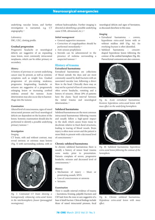 78 CME March 2013 Vol. 31 No. 3
Neurosurgical emergencies
underlying vascular lesion, and further
investigation is warranted, e.g. CT
angiography.[11]
Laboratory
FBC, UEC, clotting profile.
Gradual progression
Progressive headache or neurological
deficits are suggestive of an expanding
mass lesion, most commonly intracranial
neoplasms, which can be either primary or
secondary.
History
A history of previous or current underlying
cancer may be present, as well as systemic
symptoms such as weight loss. Gradual
progression of pre-existing weakness,
progressive longstanding headache or
seizures are suggestive of a progressively
enlarging lesion or increasing cerebral
oedema around the tumour. Acute
deterioration may also occur due to haemor-
rhage into the tumour.
Examination
Alteredlevelofconsciousness,signsofraised
intracranial pressure and focal neurological
deficits are dependent on the location of the
lesion. Systemic examination should also be
performed to identify a possible underlying
primary tumour.[12]
Investigation
Imaging
CT brain, with and without contrast, may
reveal intrinsic or extrinsic mass lesions
(Fig. 3) with surrounding oedema, with or
without hydrocephalus. Further imaging is
directed at identifying a possible underlying
cause (CXR, ultrasound, etc.).[12]
Initial management
•	 General supportive measures
•	 Correction of coagulopathies should be
performed immediately.[11]
•	 Anti-seizure prophylaxis
•	 Steroids can be administered in the
presence of oedema surrounding a
suspected tumour.[12]
History of trauma
Extradural haematoma
Extradural haematomas are collections
of blood outside the dura and are most
commonly caused by skull fractures with an
associated vascular tear, following a direct
blow to the head. Clinically there may or
may not be a period of loss of consciousness,
often severe headache, vomiting and a
history of seizures. About 20% of patients
have the classic ‘lucid interval’ between
the initial trauma and neurological
deterioration.[13]
Subdural haematoma
Subduralhaematomasarethemostcommon
intracranial haematomas following trauma
and usually follow a high-speed impact
to the skull, which causes brain tissue to
decelerate relative to fixed dural structures,
leading to tearing of blood vessels. Brain
injury is often more severe and the patient is
more likely to present with a decreased level
of consciousness.[13]
Chronic subdural haematoma
In chronic subdural haematomas there is
usually a history of minor head trauma
some weeks prior to presentation.
Patients complain of severe, progressive
headache, seizures and decreased level of
consciousness.[13]
History
•	 Mechanism of injury – blunt or
penetrating assault, MVA
•	 Loss of consciousness or amnesia
•	 Seizures.
Examination
There is usually external evidence of trauma
– lacerations, bruising, palpable fractures and
CSF leak from the nose or ears suggestive of a
base of skull fracture. Clinical findings include
those of raised intracranial pressure, focal
neurological deficits and signs of herniation,
as discussed elsewhere in this issue.
Imaging
•	 Extradural haematoma – convex,
hyperdense extra-axial lesion with or
without midline shift (Fig. 4a). An
overlying fracture is often identified.
•	 Subdural haematoma – crescent-
shaped hyperdense lesion following the
contour of the cerebral hemisphere (Fig. 4b).
Parenchymal contusions are also common.
Fig. 3. Contrasted CT brain showing a
homogenously enhancing extra-axial lesion
in the interhemispheric fissure (parasaggital
meningioma).
Fig. 4a. Acute extradural haematoma:
biconvex hyperdense extra-axial lesion with
mass effect on the underlying hemisphere.
Fig. 4b. Subdural haematoma: hyperdense
extra-axial lesion following the contour of the
hemisphere.
Fig. 4c. Chronic subdural haematoma.
Hypodense extra-axial lesion with mass
effect.
 