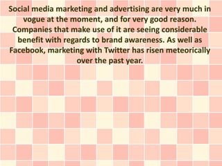 Social media marketing and advertising are very much in
    vogue at the moment, and for very good reason.
 Companies that make use of it are seeing considerable
  benefit with regards to brand awareness. As well as
Facebook, marketing with Twitter has risen meteorically
                  over the past year.
 