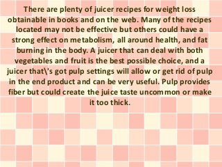 There are plenty of juicer recipes for weight loss
obtainable in books and on the web. Many of the recipes
   located may not be effective but others could have a
  strong effect on metabolism, all around health, and fat
   burning in the body. A juicer that can deal with both
   vegetables and fruit is the best possible choice, and a
juicer that's got pulp settings will allow or get rid of pulp
 in the end product and can be very useful. Pulp provides
fiber but could create the juice taste uncommon or make
                         it too thick.
 