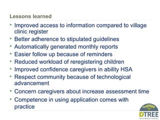 Lessons learned
 Improved access to information compared to village
clinic register
 Better adherence to stipulated guidelines
 Automatically generated monthly reports
 Easier follow up because of reminders
 Reduced workload of reregistering children
 Improved confidence caregivers in ability HSA
 Respect community because of technological
advancement
 Concern caregivers about increase assessment time
 Competence in using application comes with
practice
 