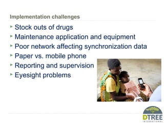 Implementation challenges
 Stock outs of drugs
 Maintenance application and equipment
 Poor network affecting synchronization data
 Paper vs. mobile phone
 Reporting and supervision
 Eyesight problems
 