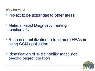 Way forward
 Project to be expanded to other areas
 Malaria Rapid Diagnostic Testing
functionality
 Resource mobilization to train more HSAs in
using CCM application
 Identification of sustainability measures
beyond project duration
 