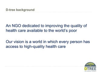 D-tree background
An NGO dedicated to improving the quality of
health care available to the world’s poor
Our vision is a world in which every person has
access to high-quality health care
 