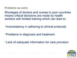 Problems we solve
Shortages of doctors and nurses in poor countries
means critical decisions are made by health
workers with limited training which can lead to:
Inconsistency in adhering to clinical protocols
Problems in diagnosis and treatment
Lack of adequate information for care provision
 
