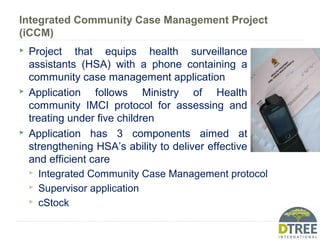 Integrated Community Case Management Project
(iCCM)
 Project that equips health surveillance
assistants (HSA) with a phone containing a
community case management application
 Application follows Ministry of Health
community IMCI protocol for assessing and
treating under five children
 Application has 3 components aimed at
strengthening HSA’s ability to deliver effective
and efficient care
 Integrated Community Case Management protocol
 Supervisor application
 cStock
 