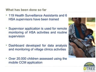 What has been done so far
 119 Health Surveillance Assistants and 6
HSA supervisors have been trained
 Supervisor application is used for remote
monitoring of HSA activities and routine
supervision
 Dashboard developed for data analysis
and monitoring of village clinics activities
 Over 20.000 children assessed using the
mobile CCM application
 