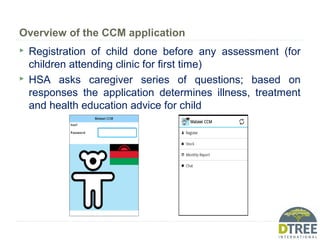 Overview of the CCM application
 Registration of child done before any assessment (for
children attending clinic for first time)
 HSA asks caregiver series of questions; based on
responses the application determines illness, treatment
and health education advice for child
 