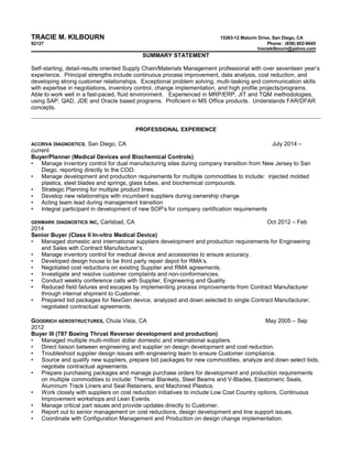 TRACIE M. KILBOURN 15263-12 Maturin Drive, San Diego, CA 
92127 Phone: (858) 602-9645 
traciekilbourn@yahoo.com 
SUMMARY STATEMENT 
Self-starting, detail-results oriented Supply Chain/Materials Management professional with over seventeen year’s 
experience. Principal strengths include continuous process improvement, data analysis, cost reduction, and 
developing strong customer relationships. Exceptional problem solving, multi-tasking and communication skills 
with expertise in negotiations, inventory control, change implementation, and high profile projects/programs. 
Able to work well in a fast-paced, fluid environment. Experienced in MRP/ERP, JIT and TQM methodologies, 
using SAP, QAD, JDE and Oracle based programs. Proficient in MS Office products. Understands FAR/DFAR 
concepts. 
PROFESSIONAL EXPERIENCE 
ACCRIVA DIAGNOSTICS, San Diego, CA July 2014 – 
current 
Buyer/Planner (Medical Devices and Biochemical Controls) 
• Manage inventory control for dual manufacturing sites during company transition from New Jersey to San 
Diego, reporting directly to the COO. 
• Manage development and production requirements for multiple commodities to include: injected molded 
plastics, steel blades and springs, glass tubes, and biochemical compounds. 
• Strategic Planning for multiple product lines. 
• Develop new relationships with incumbent suppliers during ownership change 
• Acting team lead during management transition 
• Integral participant in development of new SOP’s for company certification requirements 
GENMARK DIAGNOSTICS INC, Carlsbad, CA Oct 2012 – Feb 
2014 
Senior Buyer (Class II In-vitro Medical Device) 
• Managed domestic and international suppliers development and production requirements for Engineering 
and Sales with Contract Manufacturer’s. 
• Manage inventory control for medical device and accessories to ensure accuracy. 
• Developed design house to be third party repair depot for RMA’s. 
• Negotiated cost reductions on existing Supplier and RMA agreements. 
• Investigate and resolve customer complaints and non-conformancies. 
• Conduct weekly conference calls with Supplier, Engineering and Quality. 
• Reduced field failures and escapes by implementing process improvements from Contract Manufacturer 
through internal shipment to Customer. 
• Prepared bid packages for NexGen device, analyzed and down selected to single Contract Manufacturer, 
negotiated contractual agreements. 
GOODRICH AEROSTRUCTURES, Chula Vista, CA May 2005 – Sep 
2012 
Buyer III (787 Boeing Thrust Reverser development and production) 
• Managed multiple multi-million dollar domestic and international suppliers. 
• Direct liaison between engineering and supplier on design development and cost reduction. 
• Troubleshoot supplier design issues with engineering team to ensure Customer compliance. 
• Source and qualify new suppliers, prepare bid packages for new commodities, analyze and down select bids, 
negotiate contractual agreements. 
• Prepare purchasing packages and manage purchase orders for development and production requirements 
on multiple commodities to include: Thermal Blankets, Steel Beams and V-Blades, Elastomeric Seals, 
Aluminum Track Liners and Seal Retainers, and Machined Plastics. 
• Work closely with suppliers on cost reduction initiatives to include Low Cost Country options, Continuous 
Improvement workshops and Lean Events. 
• Manage critical part issues and provide updates directly to Customer. 
• Report out to senior management on cost reductions, design development and line support issues. 
• Coordinate with Configuration Management and Production on design change implementation. 
 