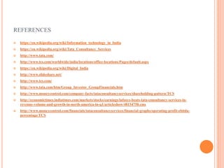 REFERENCES
 https://en.wikipedia.org/wiki/Information_technology_in_India
 https://en.wikipedia.org/wiki/Tata_Consultancy_Services
 http://www.tata.com/
 http://www.tcs.com/worldwide/india/locations/office-locations/Pages/default.aspx
 https://en.wikipedia.org/wiki/Digital_India
 http://www.slideshare.net/
 http://www.tcs.com/
 http://www.tata.com/htm/Group_Investor_GroupFinancials.htm
 http://www.moneycontrol.com/company-facts/tataconsultancyservices/shareholding-pattern/TCS
 http://economictimes.indiatimes.com/markets/stocks/earnings/infosys-beats-tata-consultancy-services-in-
revenue-volume-and-growth-in-north-america-in-q1/articleshow/48154758.cms
 http://www.moneycontrol.com/financials/tataconsultancyservices/financial-graphs/operating-profit-ebitda-
percentage/TCS
 