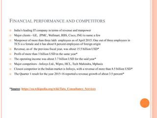 FINANCIAL PERFORMANCE AND COMPETITORS
 India’s leading IT company in terms of revenue and manpower
 Major clients - GE, JPMC, Wallmart, RBS, Cisco, ING to name a few
 Manpower of more than three lakh employees as of April 2015. One out of three employees in
TCS is a female and it has about 8 percent employees of foreign origin
 Revenue, as of the previous fiscal year, was about 15.5 billion USD*
 Profit of more than 3 billion USD in the same year*
 The operating income was about 3.7 billion USD for the said year*
 Major competitors - Infosys Ltd., Wipro, HCL, Tech Mahindra, Mphasis
 Closest competitor in the Indian market is Infosys, with a revenue of more than 8.5 billion USD*
 The Quarter 1 result for the year 2015-16 reported a revenue growth of about 3.5 percent*
*Source: https://en.wikipedia.org/wiki/Tata_Consultancy_Services
 