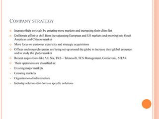 COMPANY STRATEGY
 Increase their verticals by entering more markets and increasing their client list
 Deliberate effort to shift from the saturating European and US markets and entering into South
American and Chinese market
 More focus on customer centricity and strategic acquisitions
 Offices and research centers are being set up around the globe to increase their global presence
and to study the global market
 Recent acquisitions like Alti SA, TKS – Teknosoft, TCS Management, Comicrom , SITAR
 Their operations are classified as:
 Existing major markets
 Growing markets
 Organizational infrastructure
 Industry solutions for domain specific solutions
 