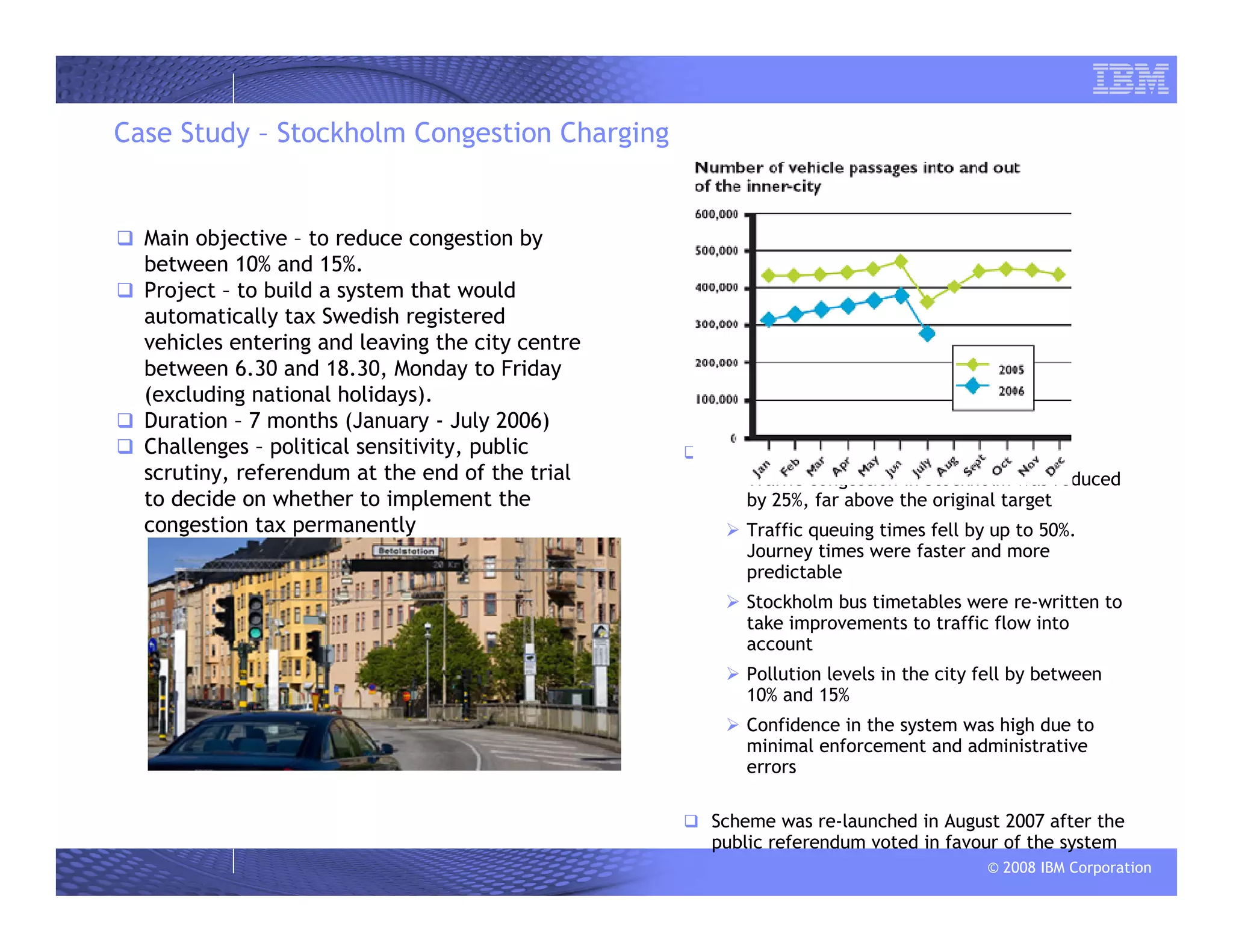 © 2008 IBM Corporation
Case Study – Stockholm Congestion Charging
Main objective – to reduce congestion by
between 10% and 15%.
Project – to build a system that would
automatically tax Swedish registered
vehicles entering and leaving the city centre
between 6.30 and 18.30, Monday to Friday
(excluding national holidays).
Duration – 7 months (January - July 2006)
Challenges – political sensitivity, public
scrutiny, referendum at the end of the trial
to decide on whether to implement the
congestion tax permanently
Results
Traffic congestion in Stockholm was reduced
by 25%, far above the original target
Traffic queuing times fell by up to 50%.
Journey times were faster and more
predictable
Stockholm bus timetables were re-written to
take improvements to traffic flow into
account
Pollution levels in the city fell by between
10% and 15%
Confidence in the system was high due to
minimal enforcement and administrative
errors
Scheme was re-launched in August 2007 after the
public referendum voted in favour of the system
 