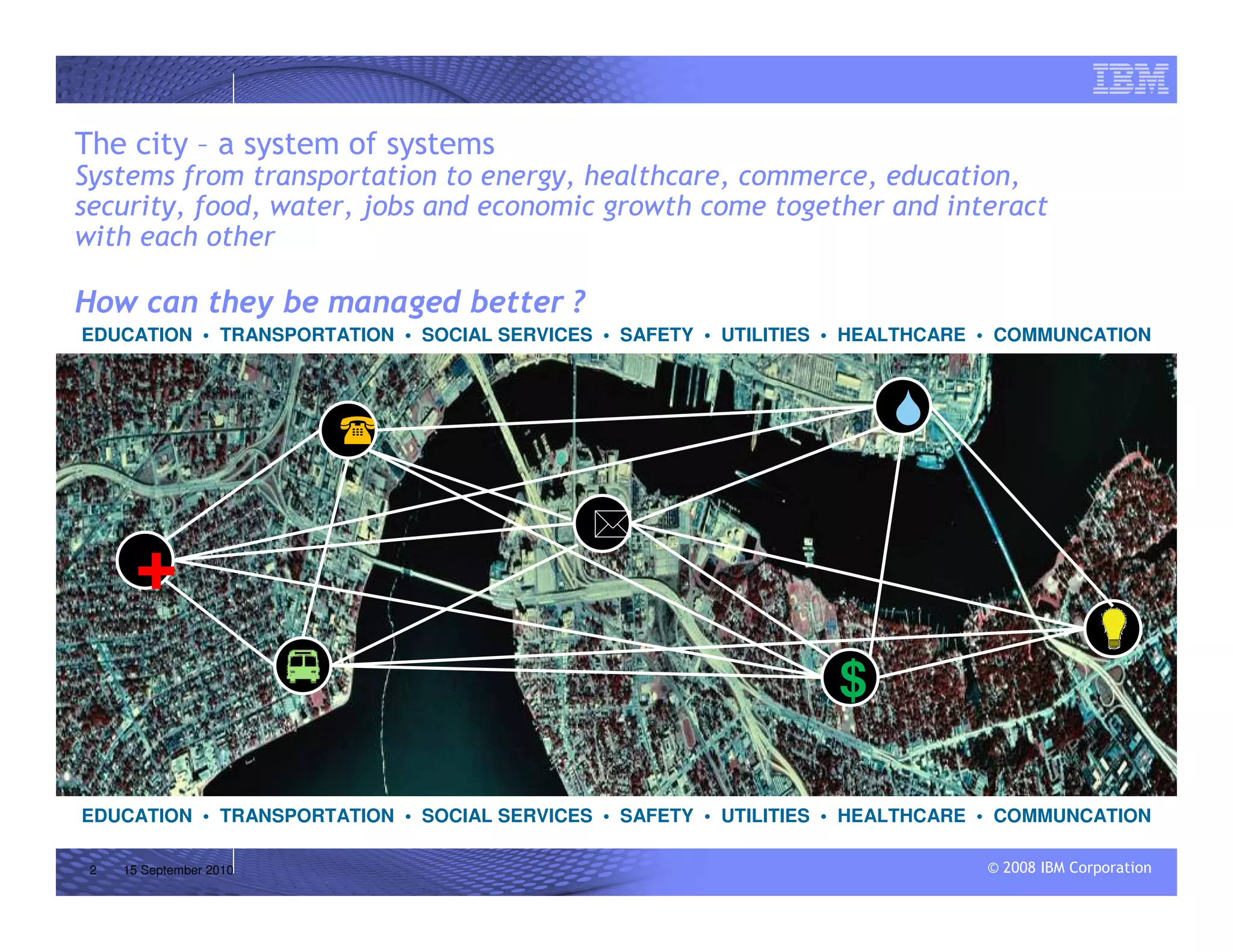 © 2008 IBM Corporation
The city – a system of systems
Systems from transportation to energy, healthcare, commerce, education,
security, food, water, jobs and economic growth come together and interact
with each other
How can they be managed better ?
2 15 September 2010
EDUCATION • TRANSPORTATION • SOCIAL SERVICES • SAFETY • UTILITIES • HEALTHCARE • COMMUNCATION
EDUCATION • TRANSPORTATION • SOCIAL SERVICES • SAFETY • UTILITIES • HEALTHCARE • COMMUNCATION
+
$
 