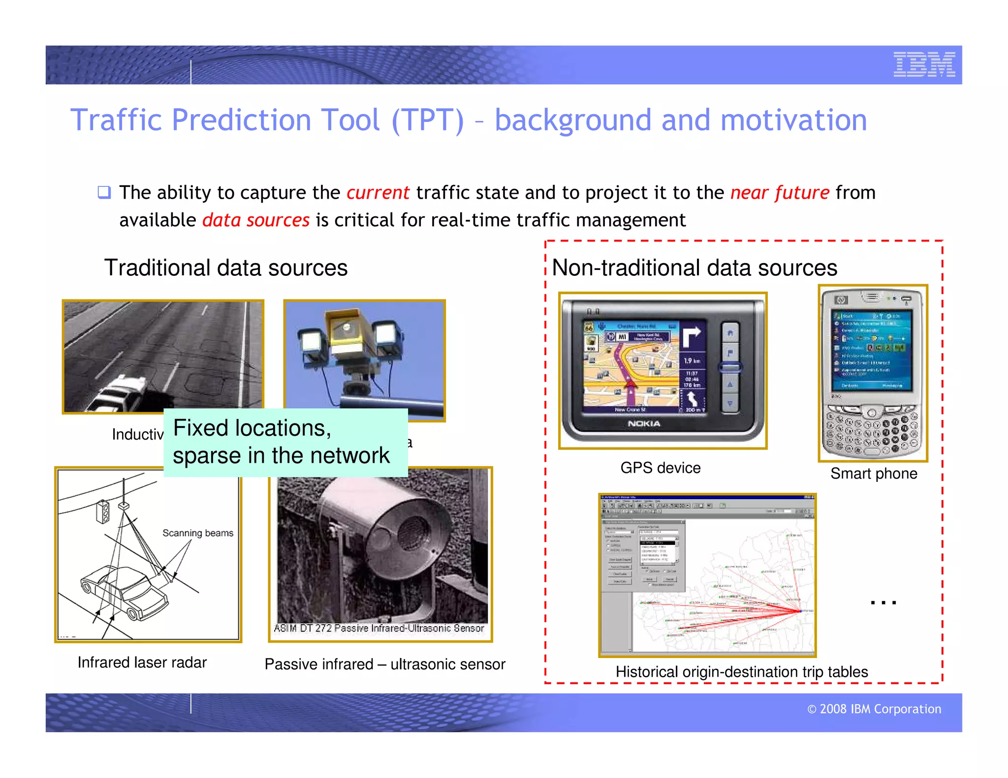 © 2008 IBM Corporation
Traffic Prediction Tool (TPT) – background and motivation
The ability to capture the current traffic state and to project it to the near future from
available data sources is critical for real-time traffic management
Traditional data sources Non-traditional data sources
Inductive loop Traffic camera
Infrared laser radar Passive infrared – ultrasonic sensor
GPS device Smart phone
Historical origin-destination trip tables
Fixed locations,
sparse in the network
…
 