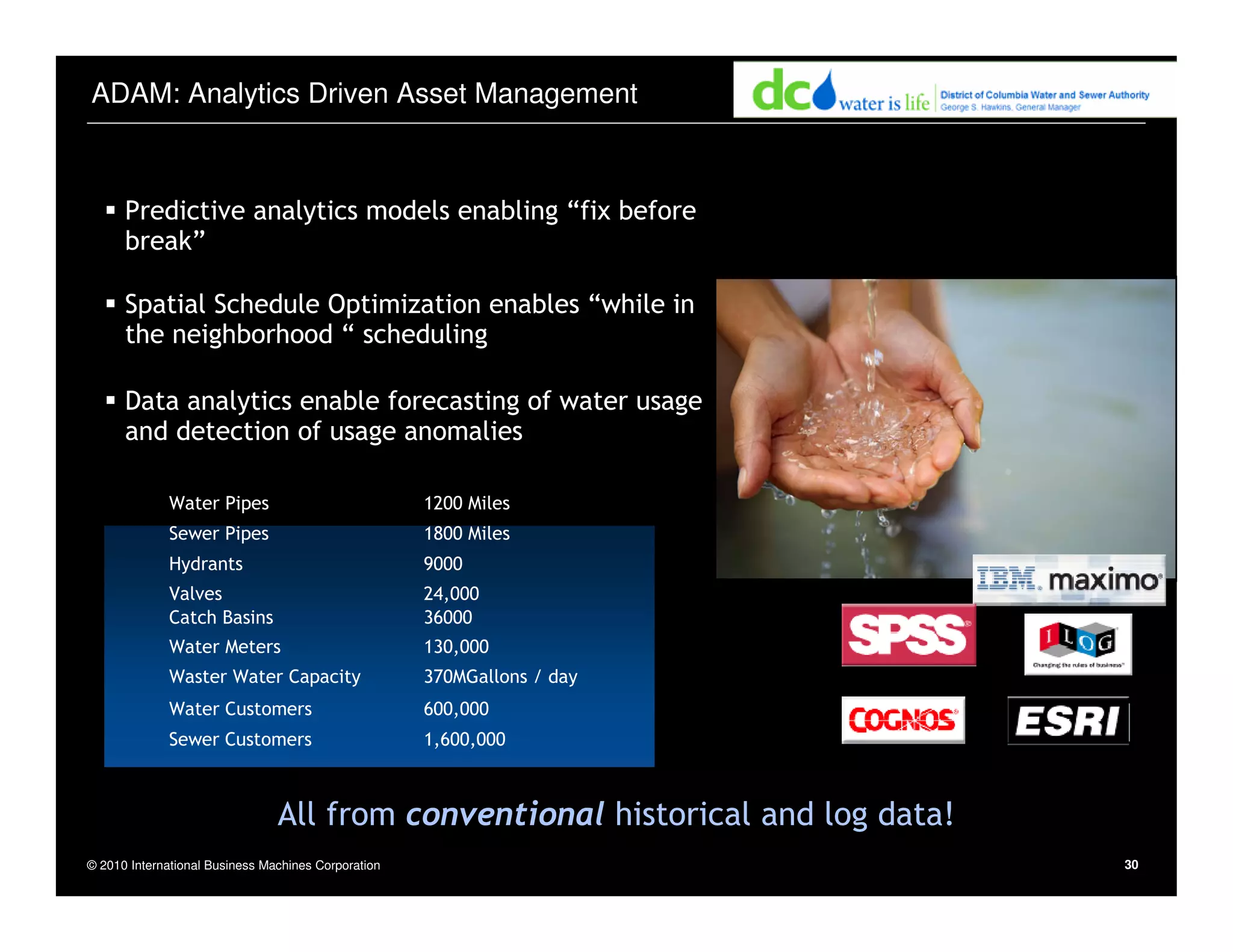 © 2010 International Business Machines Corporation 30
ADAM: Analytics Driven Asset Management
Predictive analytics models enabling “fix before
break”
Spatial Schedule Optimization enables “while in
the neighborhood “ scheduling
Data analytics enable forecasting of water usage
and detection of usage anomalies
130,000Water Meters
1,600,000Sewer Customers
600,000Water Customers
370MGallons / dayWaster Water Capacity
36000Catch Basins
24,000Valves
9000Hydrants
1800 MilesSewer Pipes
1200 MilesWater Pipes
All from conventional historical and log data!
 