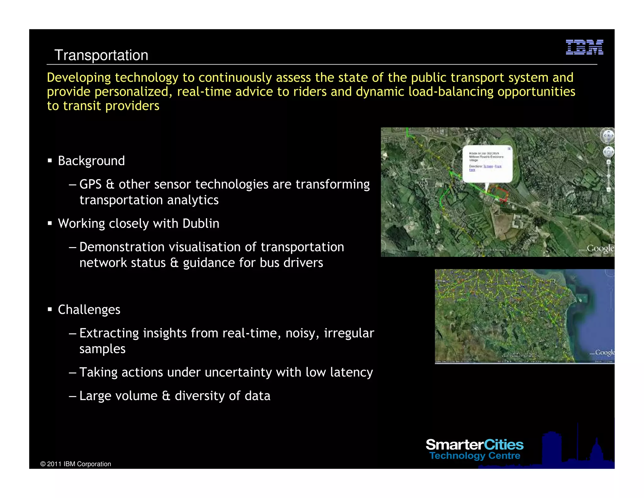 © 2011 IBM Corporation
Developing technology to continuously assess the state of the public transport system and
provide personalized, real-time advice to riders and dynamic load-balancing opportunities
to transit providers
Background
– GPS & other sensor technologies are transforming
transportation analytics
Working closely with Dublin
– Demonstration visualisation of transportation
network status & guidance for bus drivers
Challenges
– Extracting insights from real-time, noisy, irregular
samples
– Taking actions under uncertainty with low latency
– Large volume & diversity of data
Transportation
 