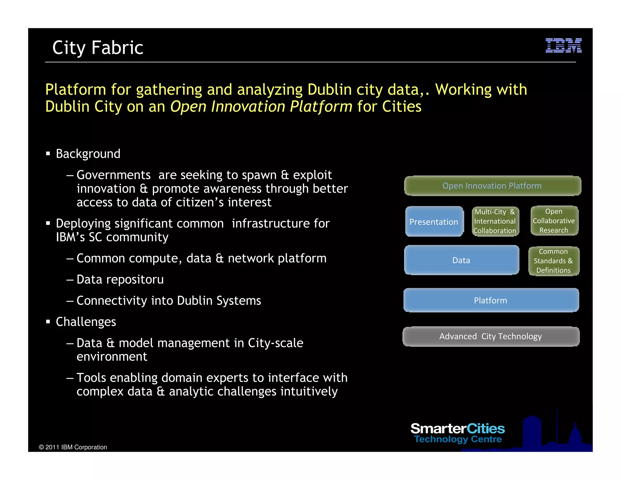© 2011 IBM Corporation
Platform for gathering and analyzing Dublin city data,. Working with
Dublin City on an Open Innovation Platform for Cities
Background
– Governments are seeking to spawn & exploit
innovation & promote awareness through better
access to data of citizen’s interest
Deploying significant common infrastructure for
IBM’s SC community
– Common compute, data & network platform
– Data repositoru
– Connectivity into Dublin Systems
Challenges
– Data & model management in City-scale
environment
– Tools enabling domain experts to interface with
complex data & analytic challenges intuitively
City Fabric
Open
Collaborative
Research
Common
Standards &
Definitions
Advanced City Technology
Multi-City &
International
Collaboration
Platform
Data
Presentation
Open Innovation Platform
 