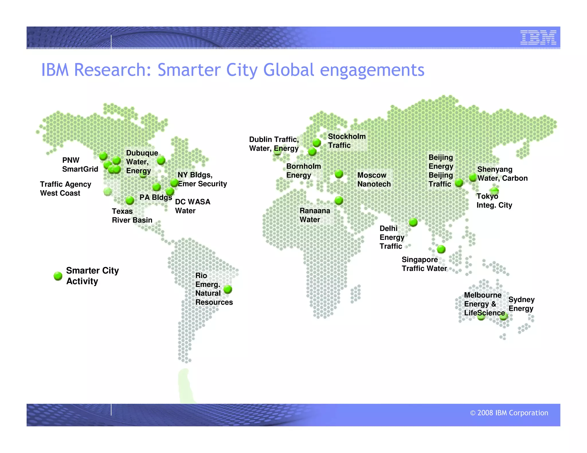 © 2008 IBM Corporation
Rio
Emerg.
Natural
Resources
Texas
River Basin
NY Bldgs,
Emer Security
Ranaana
Water
IBM Research: Smarter City Global engagements
Smarter City
Activity
Dublin Traffic,
Water, Energy
Shenyang
Water, CarbonBeijing
Traffic
Delhi
Energy
Traffic
Traffic Agency
West Coast
PA Bldgs
PNW
SmartGrid
Singapore
Traffic Water
Tokyo
Integ. City
Bornholm
Energy
Dubuque
Water,
Energy
DC WASA
Water
Beijing
Energy
Sydney
Energy
Melbourne
Energy &
LifeScience
Moscow
Nanotech
Stockholm
Traffic
 