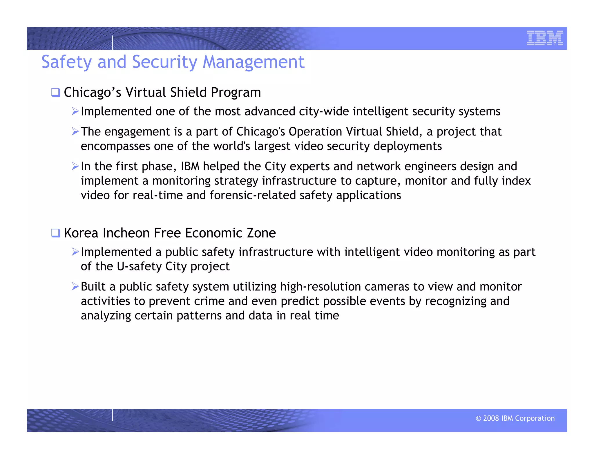 © 2008 IBM Corporation
Safety and Security Management
Chicago’s Virtual Shield Program
Implemented one of the most advanced city-wide intelligent security systems
The engagement is a part of Chicago's Operation Virtual Shield, a project that
encompasses one of the world's largest video security deployments
In the first phase, IBM helped the City experts and network engineers design and
implement a monitoring strategy infrastructure to capture, monitor and fully index
video for real-time and forensic-related safety applications
Korea Incheon Free Economic Zone
Implemented a public safety infrastructure with intelligent video monitoring as part
of the U-safety City project
Built a public safety system utilizing high-resolution cameras to view and monitor
activities to prevent crime and even predict possible events by recognizing and
analyzing certain patterns and data in real time
 