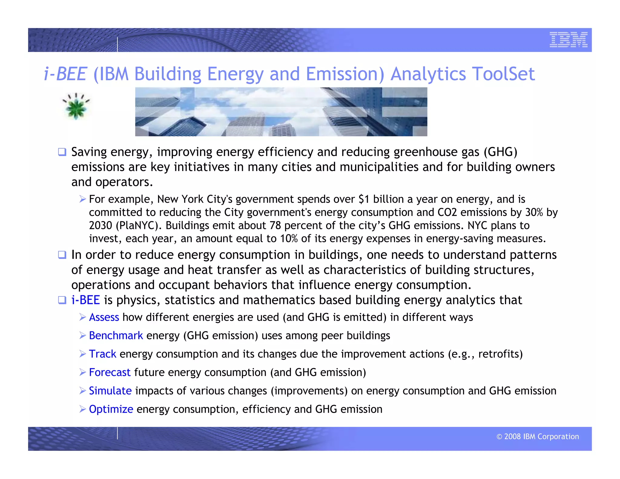 © 2008 IBM Corporation
i-BEE (IBM Building Energy and Emission) Analytics ToolSet
Saving energy, improving energy efficiency and reducing greenhouse gas (GHG)
emissions are key initiatives in many cities and municipalities and for building owners
and operators.
For example, New York City's government spends over $1 billion a year on energy, and is
committed to reducing the City government's energy consumption and CO2 emissions by 30% by
2030 (PlaNYC). Buildings emit about 78 percent of the city’s GHG emissions. NYC plans to
invest, each year, an amount equal to 10% of its energy expenses in energy-saving measures.
In order to reduce energy consumption in buildings, one needs to understand patterns
of energy usage and heat transfer as well as characteristics of building structures,
operations and occupant behaviors that influence energy consumption.
i-BEE is physics, statistics and mathematics based building energy analytics that
Assess how different energies are used (and GHG is emitted) in different ways
Benchmark energy (GHG emission) uses among peer buildings
Track energy consumption and its changes due the improvement actions (e.g., retrofits)
Forecast future energy consumption (and GHG emission)
Simulate impacts of various changes (improvements) on energy consumption and GHG emission
Optimize energy consumption, efficiency and GHG emission
 