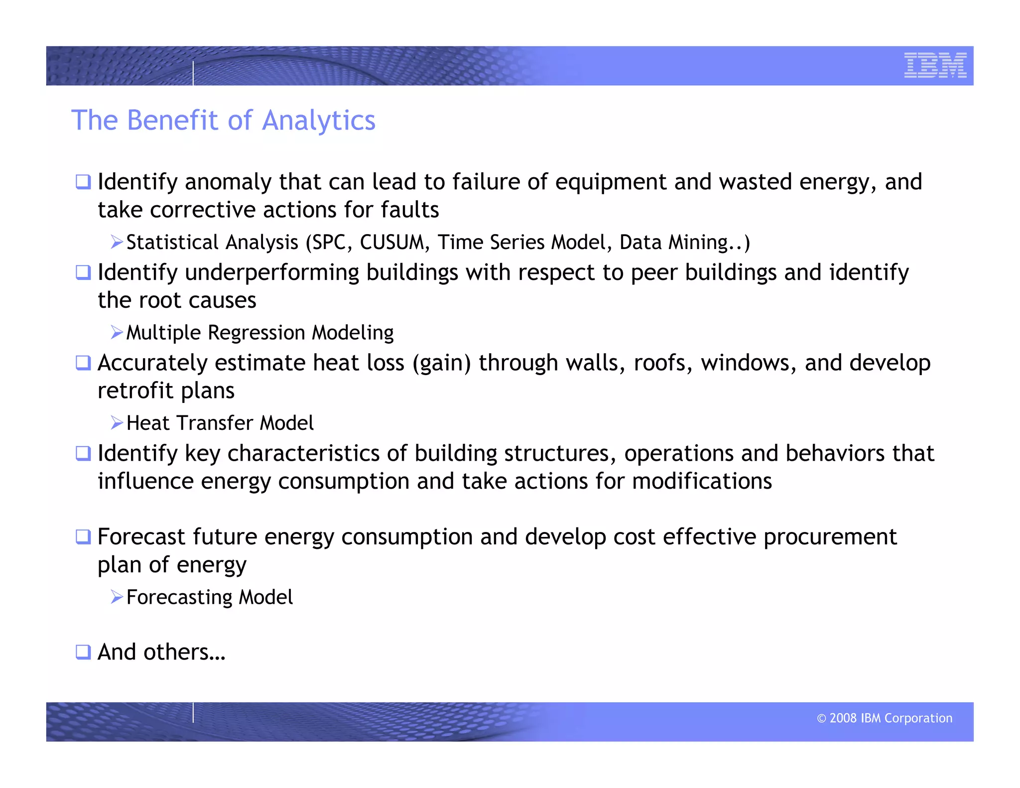 © 2008 IBM Corporation
The Benefit of Analytics
Identify anomaly that can lead to failure of equipment and wasted energy, and
take corrective actions for faults
Statistical Analysis (SPC, CUSUM, Time Series Model, Data Mining..)
Identify underperforming buildings with respect to peer buildings and identify
the root causes
Multiple Regression Modeling
Accurately estimate heat loss (gain) through walls, roofs, windows, and develop
retrofit plans
Heat Transfer Model
Identify key characteristics of building structures, operations and behaviors that
influence energy consumption and take actions for modifications
Forecast future energy consumption and develop cost effective procurement
plan of energy
Forecasting Model
And others…
 