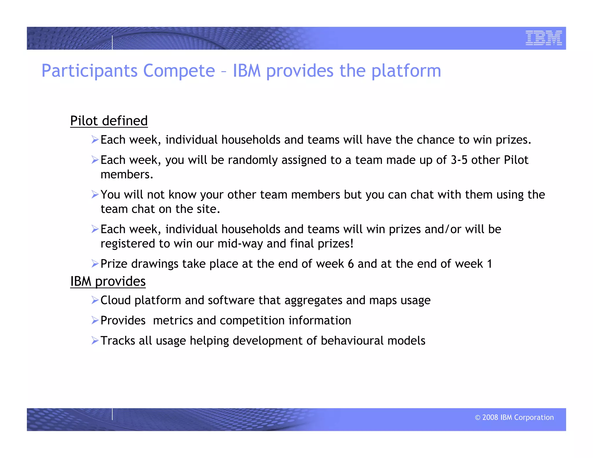 © 2008 IBM Corporation
Participants Compete – IBM provides the platform
Pilot defined
Each week, individual households and teams will have the chance to win prizes.
Each week, you will be randomly assigned to a team made up of 3-5 other Pilot
members.
You will not know your other team members but you can chat with them using the
team chat on the site.
Each week, individual households and teams will win prizes and/or will be
registered to win our mid-way and final prizes!
Prize drawings take place at the end of week 6 and at the end of week 1
IBM provides
Cloud platform and software that aggregates and maps usage
Provides metrics and competition information
Tracks all usage helping development of behavioural models
 