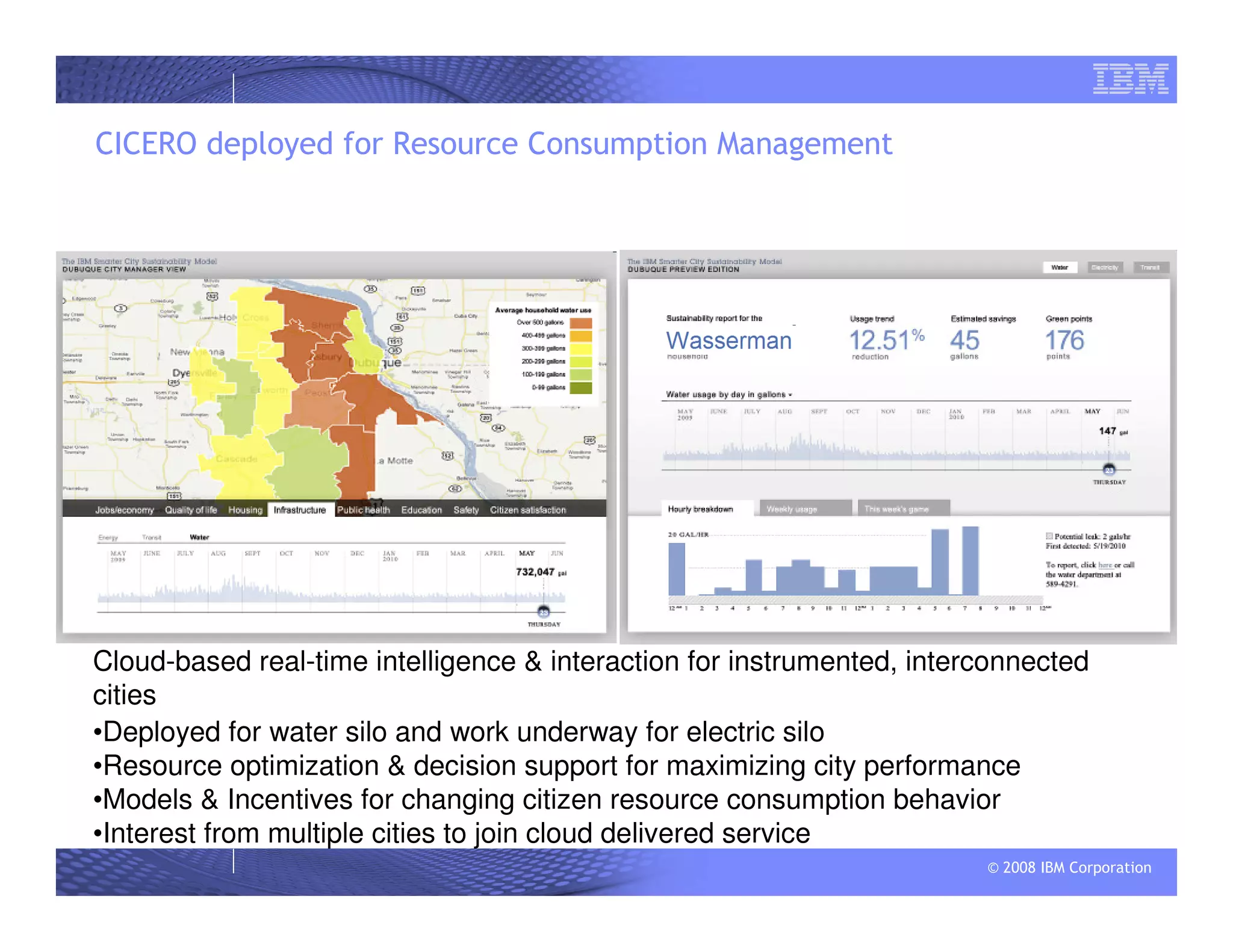 © 2008 IBM Corporation
CICERO deployed for Resource Consumption Management
Cloud-based real-time intelligence & interaction for instrumented, interconnected
cities
•Deployed for water silo and work underway for electric silo
•Resource optimization & decision support for maximizing city performance
•Models & Incentives for changing citizen resource consumption behavior
•Interest from multiple cities to join cloud delivered service
 