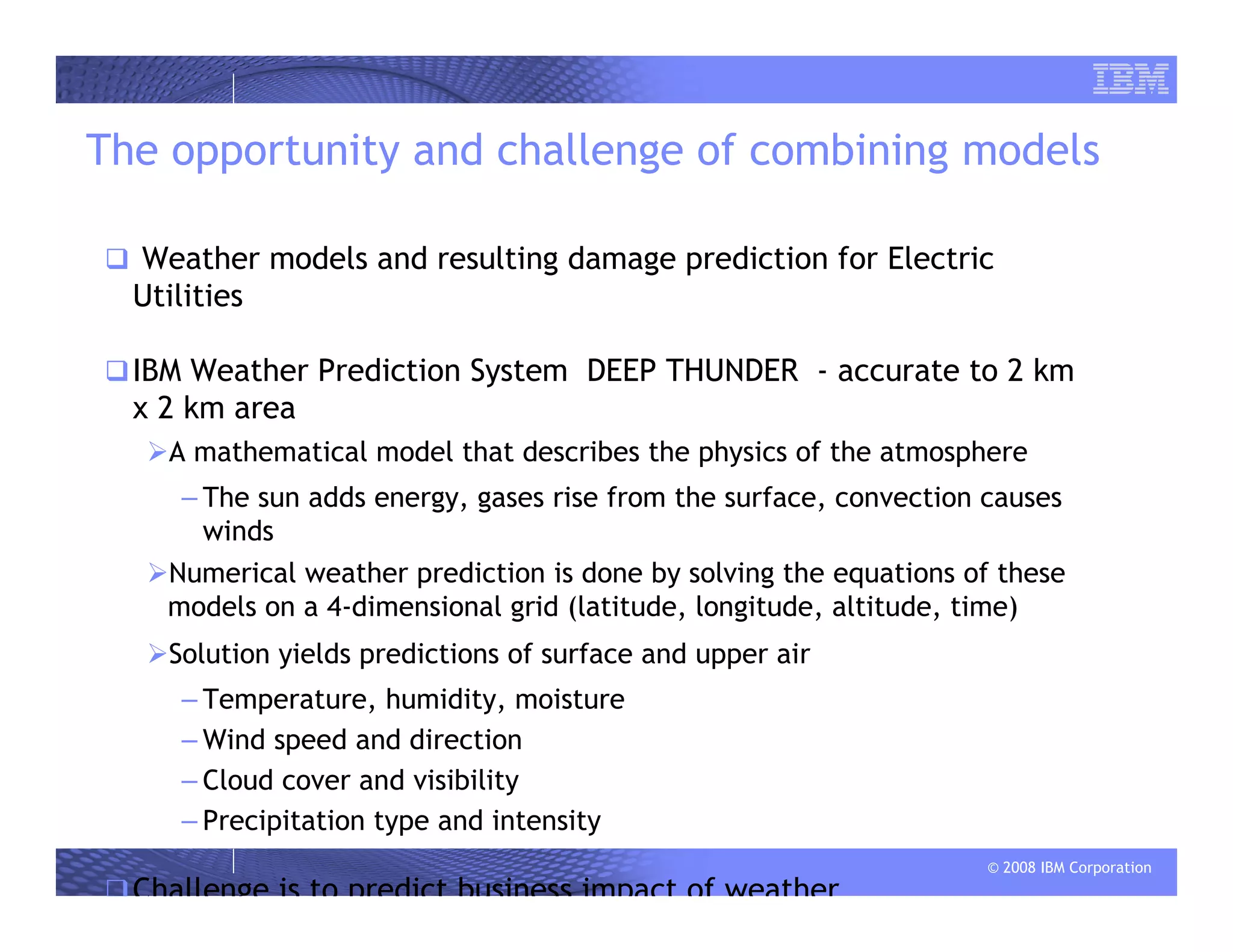 © 2008 IBM Corporation
The opportunity and challenge of combining models
Weather models and resulting damage prediction for Electric
Utilities
IBM Weather Prediction System DEEP THUNDER - accurate to 2 km
x 2 km area
A mathematical model that describes the physics of the atmosphere
– The sun adds energy, gases rise from the surface, convection causes
winds
Numerical weather prediction is done by solving the equations of these
models on a 4-dimensional grid (latitude, longitude, altitude, time)
Solution yields predictions of surface and upper air
– Temperature, humidity, moisture
– Wind speed and direction
– Cloud cover and visibility
– Precipitation type and intensity
Challenge is to predict business impact of weather
 