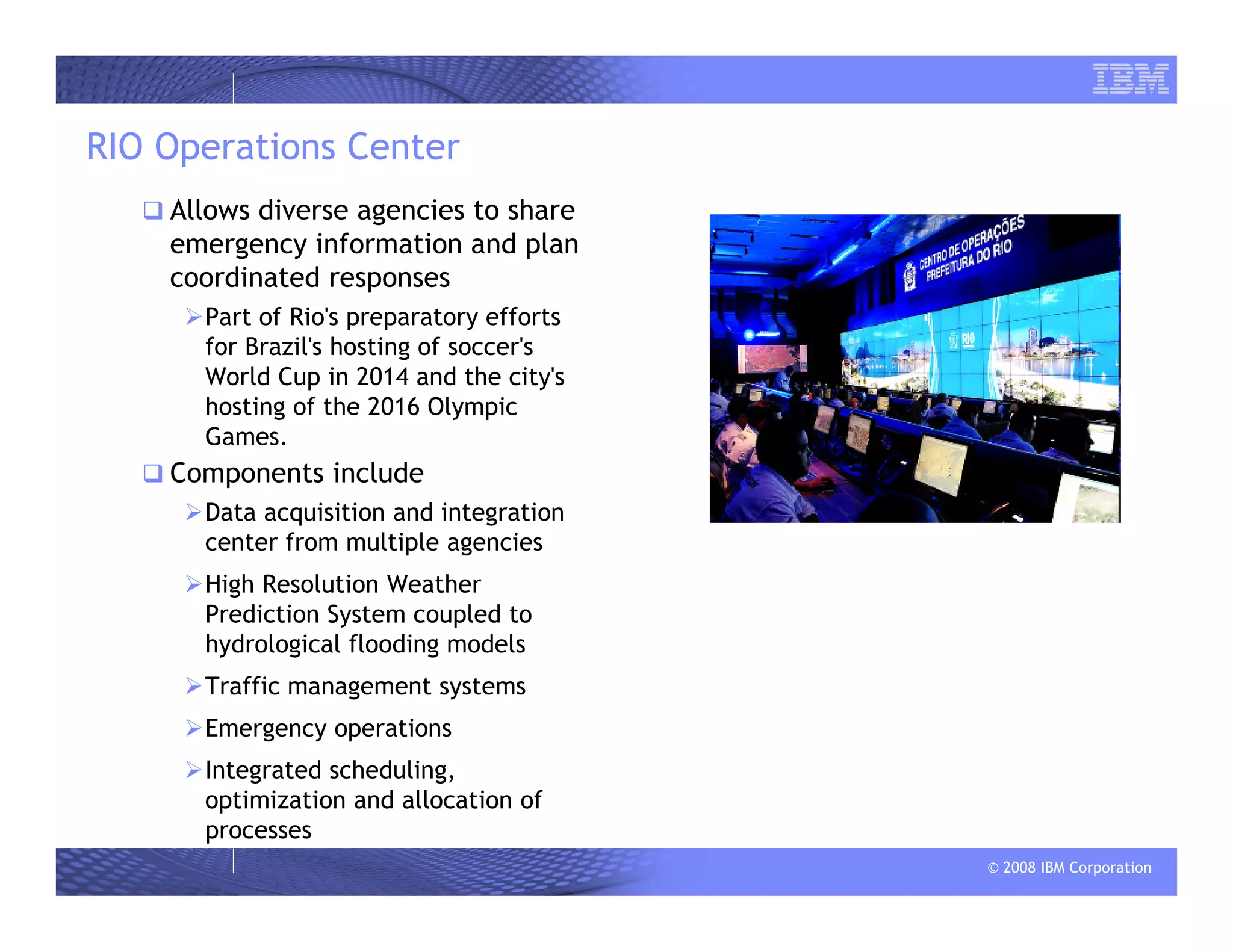 © 2008 IBM Corporation
RIO Operations Center
Allows diverse agencies to share
emergency information and plan
coordinated responses
Part of Rio's preparatory efforts
for Brazil's hosting of soccer's
World Cup in 2014 and the city's
hosting of the 2016 Olympic
Games.
Components include
Data acquisition and integration
center from multiple agencies
High Resolution Weather
Prediction System coupled to
hydrological flooding models
Traffic management systems
Emergency operations
Integrated scheduling,
optimization and allocation of
processes
 