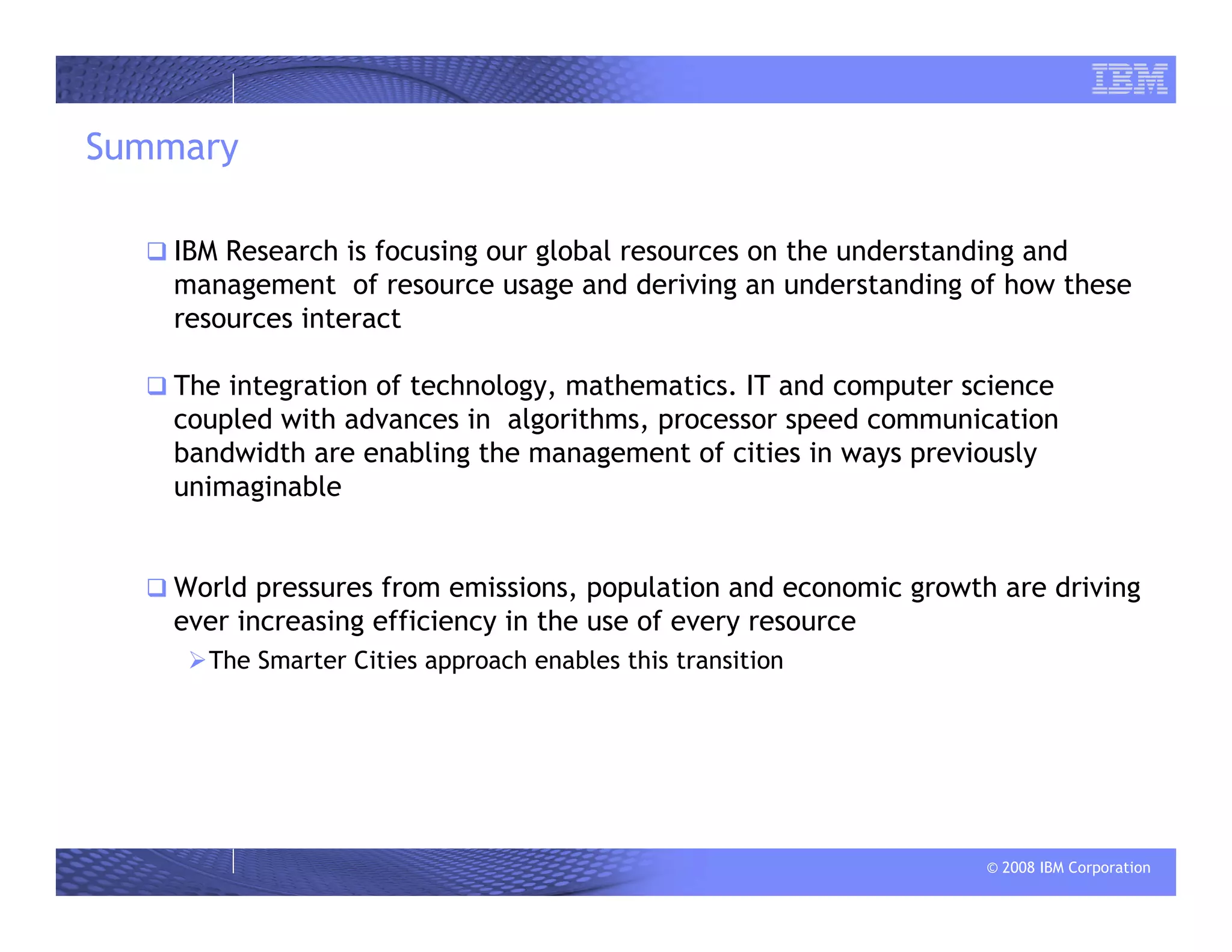 © 2008 IBM Corporation
Summary
IBM Research is focusing our global resources on the understanding and
management of resource usage and deriving an understanding of how these
resources interact
The integration of technology, mathematics. IT and computer science
coupled with advances in algorithms, processor speed communication
bandwidth are enabling the management of cities in ways previously
unimaginable
World pressures from emissions, population and economic growth are driving
ever increasing efficiency in the use of every resource
The Smarter Cities approach enables this transition
 