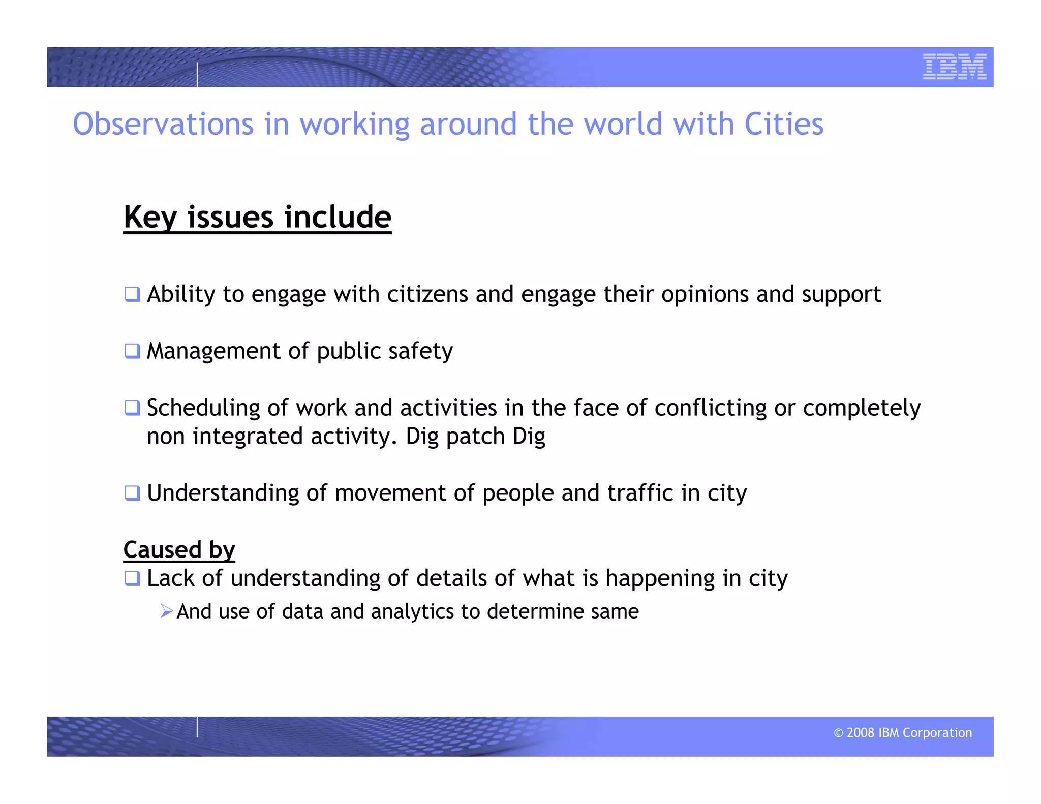 © 2008 IBM Corporation
Observations in working around the world with Cities
Key issues include
Ability to engage with citizens and engage their opinions and support
Management of public safety
Scheduling of work and activities in the face of conflicting or completely
non integrated activity. Dig patch Dig
Understanding of movement of people and traffic in city
Caused by
Lack of understanding of details of what is happening in city
And use of data and analytics to determine same
 