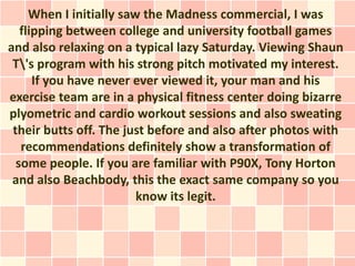 When I initially saw the Madness commercial, I was
   flipping between college and university football games
and also relaxing on a typical lazy Saturday. Viewing Shaun
 T's program with his strong pitch motivated my interest.
      If you have never ever viewed it, your man and his
exercise team are in a physical fitness center doing bizarre
plyometric and cardio workout sessions and also sweating
 their butts off. The just before and also after photos with
   recommendations definitely show a transformation of
  some people. If you are familiar with P90X, Tony Horton
 and also Beachbody, this the exact same company so you
                         know its legit.
 