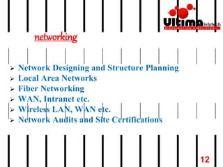 networking
 Network Designing and Structure Planning
 Local Area Networks
 Fiber Networking
 WAN, Intranet etc.
 Wireless LAN, WAN etc.
 Network Audits and Site Certifications
12
 