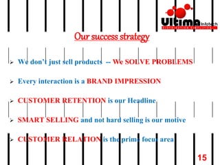 Our success strategy
 We don’t just sell products -- We SOLVE PROBLEMS
 Every interaction is a BRAND IMPRESSION
 CUSTOMER RETENTION is our Headline
 SMART SELLING and not hard selling is our motive
 CUSTOMER RELATION is the prime focus area
15
 