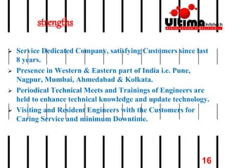 strengths
 Service Dedicated Company, satisfying Customers since last
8 years.
 Presence in Western & Eastern part of India i.e. Pune,
Nagpur, Mumbai, Ahmedabad & Kolkata.
 Periodical Technical Meets and Trainings of Engineers are
held to enhance technical knowledge and update technology.
 Visiting and Resident Engineers with the Customers for
Caring Service and minimum Downtime.
16
 