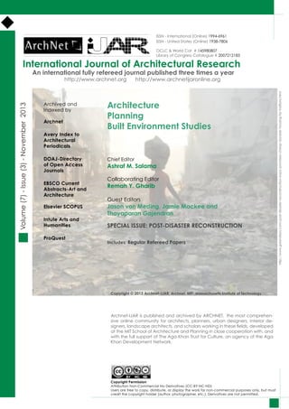 International Journal of Architectural Research
Volume(7)-Issue(3)-November2013
Archnet-IJAR is published and archived by ARCHNET, the most comprehen-
sive online community for architects, planners, urban designers, interior de-
signers, landscape architects, and scholars working in these fields, developed
at the MIT School of Architecture and Planning in close cooperation with, and
with the full support of The Aga Khan Trust for Culture, an agency of the Aga
Khan Development Network.
Architecture
Planning					
Built Environment Studies
Chief Editor
Ashraf M. Salama
Collaborating Editor
Remah Y. Gharib
Guest Editors
Jason von Meding, Jamie Mackee and
Thayaparan Gajendran
SPECIAL ISSUE: POST-DISASTER RECONSTRUCTION
Includes: Regular Refereed Papers
An international fully refereed journal published three times a year
http://www.archnet.org http://www.archnetijaronline.org
Copyright © 2013 Archnet-IJAR, Archnet, MIT- Massachusetts Institute of Technology
ISSN - International (Online) 1994-6961
ISSN - United States (Online) 1938-7806
OCLC & World Cat # 145980807
Library of Congress Catalogue # 2007212183
http://www.greendiary.com/post-disaster-reconstruction-expo-promises-cheap-durable-housing-for-haitians.html
Archived and
Indexed by
Archnet
Avery Index to
Architectural
Periodicals
DOAJ-Directory
of Open Access
Journals
EBSCO Current
Abstracts-Art and
Architecture
Elsevier SCOPUS
Intute Arts and
Humanities
ProQuest
Copyright Permission
Attribution Non-Commercial No Derivatives (CC-BY-NC-ND)
Users are free to copy, distribute, or display the work for non-commercial purposes only, but must
credit the copyright holder (author, photographer, etc.). Derivatives are not permitted.
 