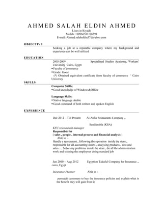 A H M E D S A L A H E L D I N A H M E D
Lives in Riyadh
Mobile : 00966581196398
E-mail: Ahmad.salaheldin57@yahoo.com
OBJECTIVE
Seeking a job at a reputable company where my background and
experience can be well utilized
EDUCATION
2005-2009 Specialized Studies Academy, Workers'
University Cairo, Egypt
 Faculty of commerce
 Grade: Good
(*) Obtained equivalent certificate from faculty of commerce ‘ Cairo
Universty
SKILLS
Computer Skills:
 Good knowledge of Windows&Office
Language Skills:
 Native language Arabic
 Good command of both written and spoken English
EXPERIENCE
Dec 2012 – Till Present Al-Ahlia Restaurants Company ,,
Saudiarabia (KSA)
KFC reastaurant manager
Responsible for
( sales , people , internal process and financial analysis )
Able to :-
Handle a reastaurant , following the operation inside the store ,
responsible for all accounting sheets , analysing products , cost and
sales .. , Solve any problems inside the store , do all the administration
work and training the employees doing standard job
Jun 2010 – Aug 2012 Egyption Takaful Company for Insurance ,,
cairo, Egypt
Incurance Planner Able to :-
persuade customers to buy the insurance policies and explain what is
the benefit they will gain from it
 