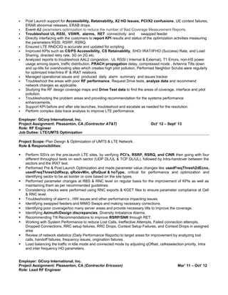  Post Launch support for Accessibility, Retainability, X2 HO Issues, PCI/X2 confusions, UE context failures,
ERAB abnormal releases, ERAB drops.
 Event A2 parameters optimization to reduce the number of Bad Coverage Measurement Reports.
 Troubleshoot UL RSSI, VSWR, alarms, RET connectivity and swapped feeder
 Directly interfacing with the customers to report KPI results and status of the optimization activities measuring
the parameters RSSI, RSRP, RSRQ.
 Ensured LTE RNDCIQ is accurate and updated for scripting.
 Improved KPIs such as CS/PS Accessibility, CS Retainability, SHO/ IRAT/IFHO (Success) Rate, and Load
Sharing, directed retry rate, 3G on 2G etc.
 Analyzed reports to troubleshoot AAL2 congestion, UL RSSI ( Internal & External), T1 Errors, non-HS power
usage among layers, traffic distribution, PRACH propagation delay, compressed mode , Antenna Tilts down
and up-tilts for overshooting sites which creates high pilot pollution, Performed Neighbor Scrubs were regularly
for optimized Inter/Intra IF & IRAT relations.
 Managed operational issues and produced daily alarm summary and issues tracker
 Troubleshoot the areas with poor RF performance. Request Drive tests, analyze data and recommend
network changes as applicable.
 Studying the RF design coverage maps and Drive Test data to find the areas of coverage, interface and pilot
pollution.
 Troubleshooting the problem areas and providing recommendation for the systems performance
enhancements.
 Support KPI before and after site launches, troubleshoot and escalate as needed for the resolution.
 Perform complex data trace analysis to improve LTE performance.
Employer: GCorp International, Inc.
Project Assignment: Pleasanton, CA (Contractor AT&T) Oct’ 12 – Sept’ 13
Role: RF Engineer
Job Duties: LTE/UMTS Optimization
Project Scope: Plan Design & Optimization of UMTS & LTE Network.
Role & Responsibilities:
 Perform SSVs on the pre-launch LTE sites, by verifying PCI’s, RSRP, RSRQ, and CINR then going with four
different throughput tests on each sector (UDP DL/UL & TCP DL/UL), followed by Intra-handover between the
sectors and the IRAT test.
 Performed Pre & Post Launch Optimization and made parameter value changes like usedFreqThresh2dEcno,
usedFreqThresh2dRscp, qRxlevMin, qRxQual & hoType, critical for performance and optimization and
identifying sector to be as border or core based on the site types.
 Performed parameter changes at RBS & RNC level on regular basis for the improvement of KPIs as well as
maintaining them as per recommended guidelines.
 Consistency checks were performed using RNC exports & KGET files to ensure parameter compliance at Cell
& RNC level.
 Troubleshooting of alarm’s , HW issues and other performance impacting issues
 Identifying swapped feeders and MIMO Swaps and making necessary corrections.
 Identifying poor coverage/too many server areas and provide necessary tilts to improve the coverage.
 Identifying Azimuth/Design discrepancies, Diversity Imbalance Alarms.
 Recommending Tilt Recommendations to improve RSRP/SNR through RET.
 Working with System Performance to reduce Lost Calls, Ineffective Attempts, Failed connection attempts,
Dropped Connections, RRC setup failures, RRC Drops, Context Setup Failures, and Context Drops in assigned
area
 Review of network statistics (Daily Performance Reports) to target areas for improvement by analyzing lost
calls, handoff failures, frequency issues, origination failures.
 Load balancing the traffic in Idle mode and connected mode by adjusting qOffset, cellreselection priority, Intra
and inter frequency HO parameters.
Employer: GCorp International, Inc.
Project Assignment: Pleasanton, CA (Contractor Ericsson) Mar’ 11 – Oct’ 12
Role: Lead RF Engineer
 
