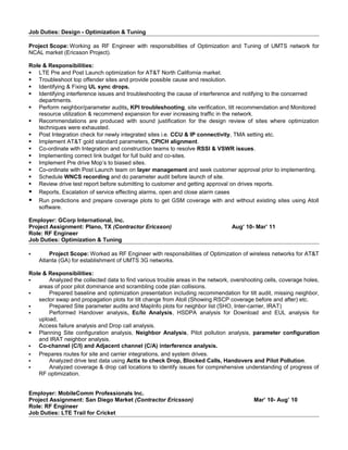 Job Duties: Design - Optimization & Tuning
Project Scope: Working as RF Engineer with responsibilities of Optimization and Tuning of UMTS network for
NCAL market (Ericsson Project).
Role & Responsibilities:
 LTE Pre and Post Launch optimization for AT&T North California market.
 Troubleshoot top offender sites and provide possible cause and resolution.
 Identifying & Fixing UL sync drops.
 Identifying interference issues and troubleshooting the cause of interference and notifying to the concerned
departments.
 Perform neighbor/parameter audits, KPI troubleshooting, site verification, tilt recommendation and Monitored
resource utilization & recommend expansion for ever increasing traffic in the network.
 Recommendations are produced with sound justification for the design review of sites where optimization
techniques were exhausted.
 Post Integration check for newly integrated sites i.e. CCU & IP connectivity, TMA setting etc.
 Implement AT&T gold standard parameters, CPICH alignment.
 Co-ordinate with Integration and construction teams to resolve RSSI & VSWR issues.
 Implementing correct link budget for full build and co-sites.
 Implement Pre drive Mop’s to biased sites.
 Co-ordinate with Post Launch team on layer management and seek customer approval prior to implementing.
 Schedule WNCS recording and do parameter audit before launch of site.
 Review drive test report before submitting to customer and getting approval on drives reports.
 Reports, Escalation of service effecting alarms, open and close alarm cases
 Run predictions and prepare coverage plots to get GSM coverage with and without existing sites using Atoll
software.
Employer: GCorp International, Inc.
Project Assignment: Plano, TX (Contractor Ericsson) Aug’ 10- Mar’ 11
Role: RF Engineer
Job Duties: Optimization & Tuning
 Project Scope: Worked as RF Engineer with responsibilities of Optimization of wireless networks for AT&T
Atlanta (GA) for establishment of UMTS 3G networks.
Role & Responsibilities:
 Analyzed the collected data to find various trouble areas in the network, overshooting cells, coverage holes,
areas of poor pilot dominance and scrambling code plan collisions.
 Prepared baseline and optimization presentation including recommendation for tilt audit, missing neighbor,
sector swap and propagation plots for tilt change from Atoll (Showing RSCP coverage before and after) etc.
 Prepared Site parameter audits and MapInfo plots for neighbor list (SHO, Inter-carrier, IRAT)
 Performed Handover analysis, Ec/Io Analysis, HSDPA analysis for Download and EUL analysis for
upload,
Access failure analysis and Drop call analysis.
 Planning Site configuration analysis, Neighbor Analysis, Pilot pollution analysis, parameter configuration
and IRAT neighbor analysis.
 Co-channel (C/I) and Adjacent channel (C/A) interference analysis.
 Prepares routes for site and carrier integrations, and system drives.
 Analyzed drive test data using Actix to check Drop, Blocked Calls, Handovers and Pilot Pollution.
 Analyzed coverage & drop call locations to identify issues for comprehensive understanding of progress of
RF optimization.
Employer: MobileComm Professionals Inc.
Project Assignment: San Diego Market (Contractor Ericsson) Mar’ 10- Aug’ 10
Role: RF Engineer
Job Duties: LTE Trail for Cricket
 