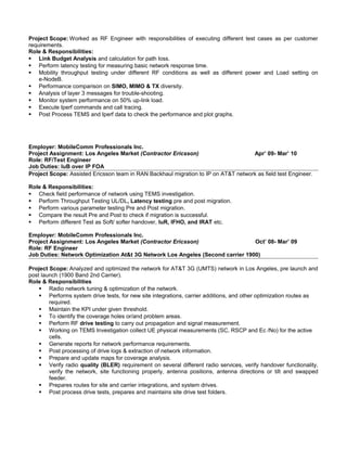 Project Scope: Worked as RF Engineer with responsibilities of executing different test cases as per customer
requirements.
Role & Responsibilities:
 Link Budget Analysis and calculation for path loss.
 Perform latency testing for measuring basic network response time.
 Mobility throughput testing under different RF conditions as well as different power and Load setting on
e-NodeB.
 Performance comparison on SIMO, MIMO & TX diversity.
 Analysis of layer 3 messages for trouble-shooting.
 Monitor system performance on 50% up-link load.
 Execute Iperf commands and call tracing.
 Post Process TEMS and Iperf data to check the performance and plot graphs.
Employer: MobileComm Professionals Inc.
Project Assignment: Los Angeles Market (Contractor Ericsson) Apr’ 09- Mar’ 10
Role: RF/Test Engineer
Job Duties: IuB over IP FOA
Project Scope: Assisted Ericsson team in RAN Backhaul migration to IP on AT&T network as field test Engineer.
Role & Responsibilities:
 Check field performance of network using TEMS investigation.
 Perform Throughput Testing UL/DL, Latency testing pre and post migration.
 Perform various parameter testing Pre and Post migration.
 Compare the result Pre and Post to check if migration is successful.
 Perform different Test as Soft/ softer handover, IuR, IFHO, and IRAT etc.
Employer: MobileComm Professionals Inc.
Project Assignment: Los Angeles Market (Contractor Ericsson) Oct’ 08- Mar’ 09
Role: RF Engineer
Job Duties: Network Optimization At&t 3G Network Los Angeles (Second carrier 1900)
Project Scope: Analyzed and optimized the network for AT&T 3G (UMTS) network in Los Angeles, pre launch and
post launch (1900 Band 2nd Carrier).
Role & Responsibilities
 Radio network tuning & optimization of the network.
 Performs system drive tests, for new site integrations, carrier additions, and other optimization routes as
required.
 Maintain the KPI under given threshold.
 To identify the coverage holes or/and problem areas.
 Perform RF drive testing to carry out propagation and signal measurement.
 Working on TEMS Investigation collect UE physical measurements (SC, RSCP and Ec /No) for the active
cells.
 Generate reports for network performance requirements.
 Post processing of drive logs & extraction of network information.
 Prepare and update maps for coverage analysis.
 Verify radio quality (BLER) requirement on several different radio services, verify handover functionality,
verify the network, site functioning properly, antenna positions, antenna directions or tilt and swapped
feeder.
 Prepares routes for site and carrier integrations, and system drives.
 Post process drive tests, prepares and maintains site drive test folders.
 