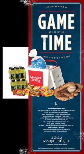 Open 7 Days a week 6 a.m. to 10 p.m. • 98th & Quaker • 806-798-6160 • unitedtexas.com
Has this happened to you?
The game starts in 30 minutes and you just remembered
you’re supposed to bring the snacks?
Thank goodness for A Taste of Market Street™.
Drive through and ask for the “Team Pack”
twelve, 12 ounce drinks and 12 snacks of your choice
all packed in a foam cooler with ice.
Your hungry little athletes will name you
MVP (Most Valuable Parent)
and you’ll save $2.00 for getting everything together.
How’s that for a win-win?
When it’s game time and you’re in a pinch,
remember A Taste of Market Street™.
9500_4528_ATOMS_Team_Flex_Baseba1 1 4/23/07 10:12:55 AM
 