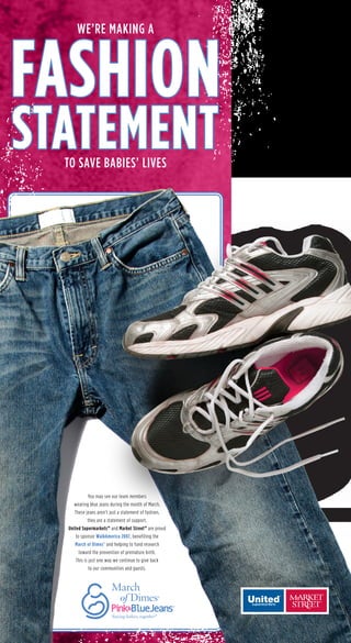 WE’RE MAKING A
TO SAVE BABIES’ LIVES
FASHION
STATEMENT
You may see our team members
wearing blue jeans during the month of March.
These jeans aren’t just a statement of fashion,
they are a statement of support.
United Supermarkets™ and Market Street™ are proud
to sponsor WalkAmerica 2007, benefiting the
March of Dimes®
and helping to fund research
toward the prevention of premature birth.
This is just one way we continue to give back
to our communities and guests.
9500_4377_ATOMS_MOD_3_15_07.indd1 1 3/6/07 2:50:15 PM
 