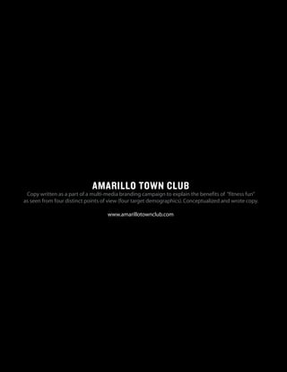 AMARILLO TOWN CLUB
Copy written as a part of a multi-media branding campaign to explain the benefits of “fitness fun”
as seen from four distinct points of view (four target demographics).Conceptualized and wrote copy.
www.amarillotownclub.com
 