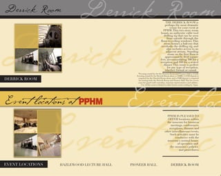 DERRICK ROOM
EVENT LOCATIONS HAZLEWOOD LECTURE HALL PIONEER HALL DERRICK ROOM
*Evening rental fee for the Derrick Room and Pioneer Hall is $1250.
Evening rental fee for Derrick Room alone is $1000. A $350 deposit is
required for the Derrick Room alone, and a $500 deposit is required
for renting both the Derrick Room and Pioneer Hall.This fee covers
costs for guard staff, custodian, museum representative, and utilities.
Use of this room is limited to after hours events ending by 11pm.
PPHM IS PLEASED TO
OFFER locations within
the museum for business
meetings, conferences,
receptions, dinners and
other miscellaneous events.
Such activities must be
conducive with the
museum's normal hours
of operation and
the museum's policies
and procedures.
THE DERRICK ROOM is
perhaps the most dramatic
venue for your event at
PPHM.This two-story room
boasts an authentic cable tool
drilling rig that can be seen
from outside through the
floor-to-ceiling windows.This
room houses a balcony that
overlooks the drilling rig, and
also includes access to an
adjacent atrium. Standing
room on the first floor is
approximately 4644 square
feet, accommodating 300 for a
reception and 160 for a seated
dinner.This room is perfect
for any type of reception,
whether formal or casual.  
 